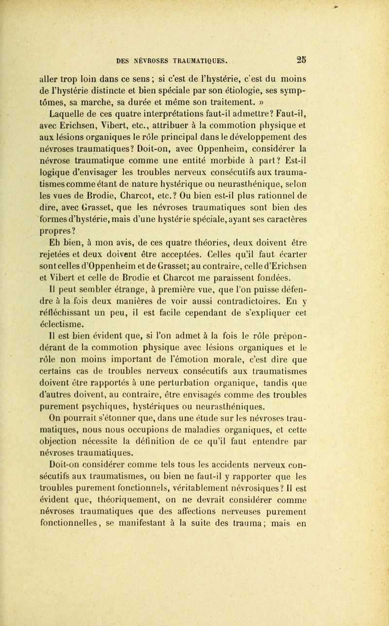 aller trop loin dans ce sens ; si c'est de l'hystérie, c'est du moins de l'hystérie distincte et bien spéciale par son étiologie, ses symp- tômes, sa marche, sa durée et même son traitement. » Laquelle de ces quatre interprétations faut-il admettre? Faut-il, avec Erichsen, Vibert, etc., attribuer à la commotion physique et aux lésions organiques le rôle principal dans le développement des névroses traumatiques? Doit-on, avec Oppenheim, considérer la névrose traumatique comme une entité morbide à part? Est-il logique d'envisager les troubles nerveux consécutifs aux trauma- tismes comme étant de nature hystérique ou neurasthénique, selon les vues de Brodie, Gharcot, etc.? Ou bien est-il plus rationnel de dire, avec Grasset, que les névroses traumatiques sont bien des formes d'hystérie, mais d'une hystérie spéciale, ayant ses caractères propres ? Eh bien, à mon avis, de ces quatre théories, deux doivent être rejetées et deux doivent être acceptées. Gelles qu'il faut écarter sont celles d'Oppenheim et de Grasset; au contraire, celle d'Erichsen et Vibert et celle de Brodie et Gharcot me paraissent fondées. Il peut sembler étrange, à première vue, que Ton puisse défen- dre à la fois deux manières de voir aussi contradictoires. En y réfléchissant un peu, il est facile cependant de s'expliquer cet éclectisme. Il est bien évident que, si l'on admet à la fois le rôle prépon- dérant de la commotion physique avec lésions organiques et le rôle non moins important de l'émotion morale, c'est dire que certains cas de troubles nerveux consécutifs aux traumatismes doivent être rapportés à une perturbation organique, tandis que d'autres doivent, au contraire, être envisagés comme des troubles purement psychiques, hystériques ou neurasthéniques. On pourrait s'étonner que, dans une étude sur les névroses trau- matiques, nous nous occupions de maladies organiques, et cette objection nécessite la définition de ce qu'il faut entendre par névroses traumatiques. Doit-on considérer comme tels tous les accidents nerveux con- sécutifs aux traumatismes, ou bien ne faut-il y rapporter que les troubles purement fonctionnels, véritablement névrosiques? Il est évident que, théoriquement, on ne devrait considérer comme névroses traumatiques que des afl'ections nerveuses purement fonctionnelles, se manifestant à la suite des trauma; mais en