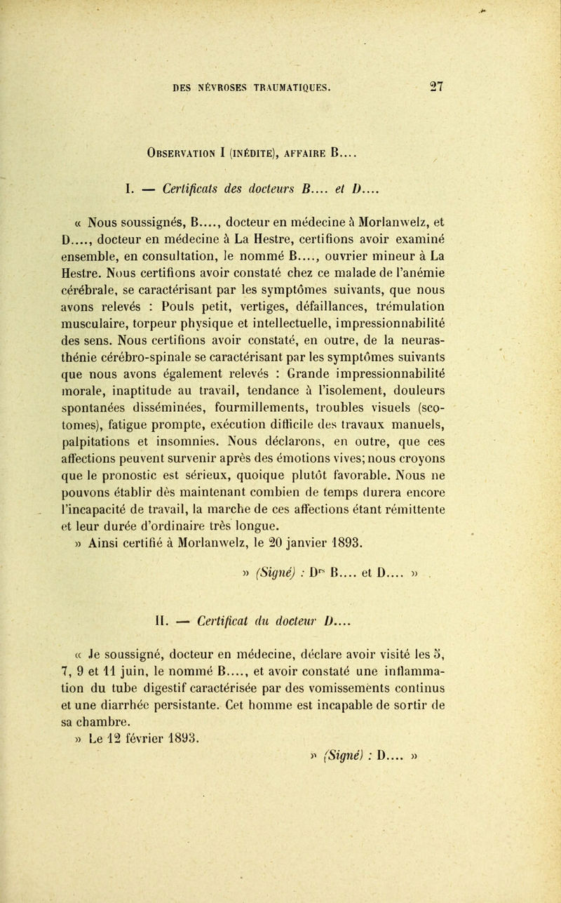 Observation I (inédite), affaire B.... I. — Cerlificats des docteurs B.... et />,... c( Nous soussignés, B...., docteur en médecine à Morlanwelz, et D...., docteur en médecine à La Hestre, certifions avoir examiné ensemble, en consultation, le nommé B...., ouvrier mineur à La Hestre. Nous certifions avoir constaté chez ce malade de l'anémie cérébrale, se caractérisant par les symptômes suivants, que nous avons relevés : Pouls petit, vertiges, défaillances, trémulation musculaire, torpeur physique et intellectuelle, impressionnabilité des sens. Nous certifions avoir constaté, en outre, de la neuras- thénie cérébro-spinale se caractérisant par les symptômes suivants que nous avons également relevés : Grande impressionnabilité morale, inaptitude au travail, tendance à l'isolement, douleurs spontanées disséminées, fourmillements, troubles visuels (sco- tomes), fatigue prompte, exécution difticile des travaux manuels, palpitations et insomnies. Nous déclarons, en outre, que ces affections peuvent survenir après des émotions vives; nous croyons que le pronostic est sérieux, quoique plutôt favorable. Nous ne pouvons établir dès maintenant combien de temps durera encore l'incapacité de travail, la marche de ces affections étant rémittente et leur durée d'ordinaire très longue. w Ainsi certifié à Morlanwelz, le 20 janvier 1893. )) (Signé) : D'' B.... et D.... » . IL — Certificat du docteur D,... (( Je soussigné, docteur en médecine, déclare avoir visité les 5, 7, 9 et 11 juin, le nommé B...., et avoir constaté une inflamma- tion du tube digestif caractérisée par des vomissements continus et une diarrhée persistante. Cet homme est incapable de sortir de sa chambre. )) Le 12 février 1893. )^ (Signé) ; D.... »