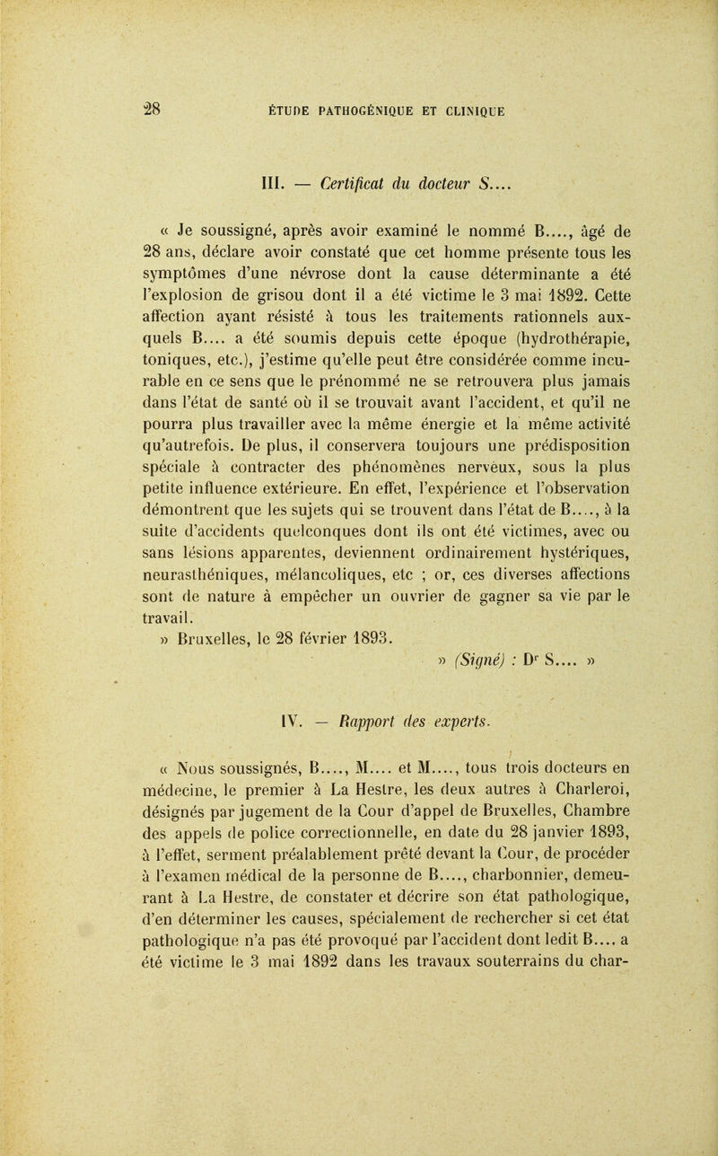 111. — Certificat du docteur S.... « Je soussigné, après avoir examiné le nommé B...., âgé de 28 ans, déclare avoir constaté que cet homme présente tous les symptômes d'une névrose dont la cause déterminante a été l'explosion de grisou dont il a été victime le 3 mai d892. Cette affection ayant résisté à tous les traitements rationnels aux- quels B.... a été soumis depuis cette époque (hydrothérapie, toniques, etc.), j'estime qu'elle peut être considérée comme incu- rable en ce sens que le prénommé ne se retrouvera plus jamais dans l'état de santé où il se trouvait avant l'accident, et qu'il ne pourra plus travailler avec la même énergie et la même activité qu'autrefois. De plus, il conservera toujours une prédisposition spéciale à contracter des phénomènes nerveux, sous la plus petite influence extérieure. En effet, l'expérience et l'observation démontrent que les sujets qui se trouvent dans l'état de B...., à la suite d'accidents quelconques dont ils ont été victimes, avec ou sans lésions apparentes, deviennent ordinairement hystériques, neurasthéniques, mélancoliques, etc ; or, ces diverses affections sont de nature à empêcher un ouvrier de gagner sa vie par le travail. » Bruxelles, le 28 février 1893. » (Signé) ; D'' S.... » IV. — Rapport des experts. c( Nous soussignés, B...., M.... et M...., tous trois docteurs en médecine, le premier à La Heslre, les deux autres à Charleroi, désignés par jugement de la Cour d'appel de Bruxelles, Chambre des appels de police correctionnelle, en date du 28 janvier 1893, à l'effet, serment préalablement prêté devant la Cour, de procéder à l'examen médical de la personne de B...., charbonnier, demeu- rant à La Hestre, de constater et décrire son état pathologique, d'en déterminer les causes, spécialement de rechercher si cet état pathologique n'a pas été provoqué par l'accident dont ledit B..., a été victime le 3 mai 1892 dans les travaux souterrains du char-