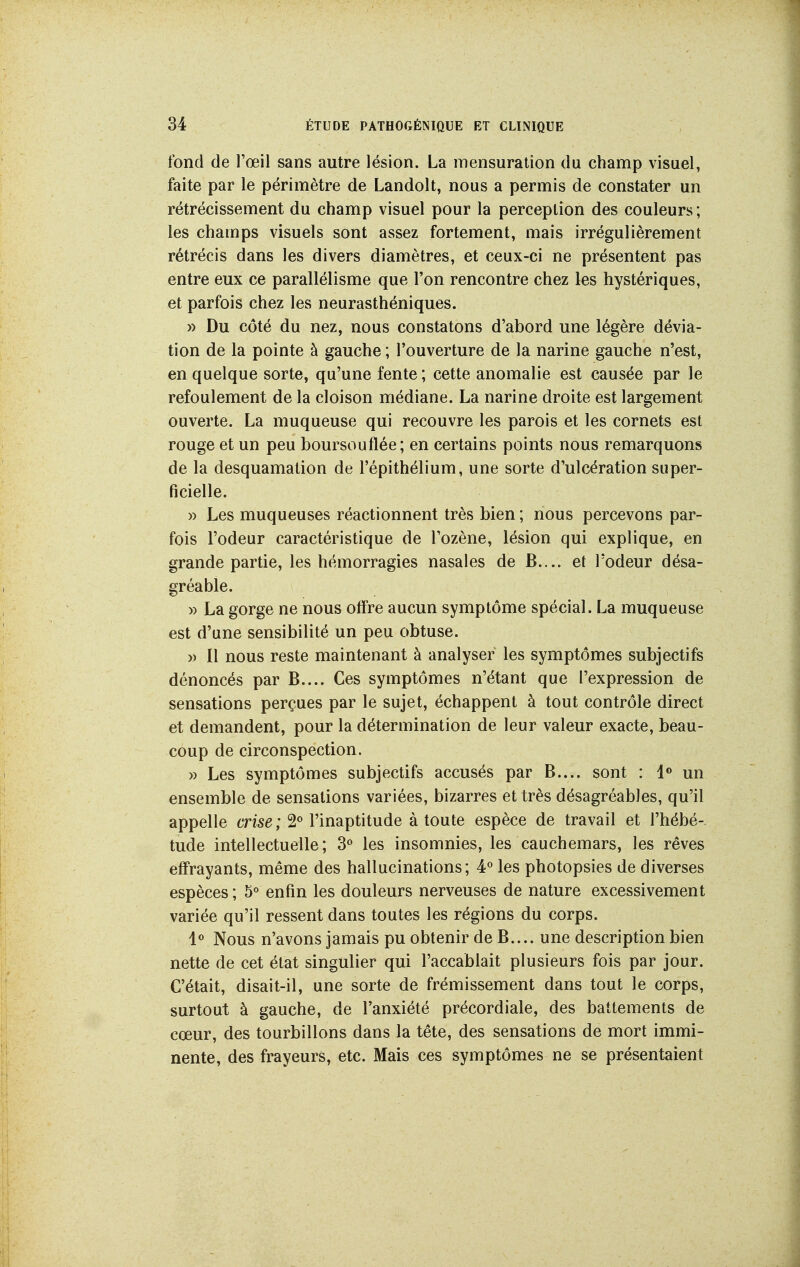 fond de l'œil sans autre lésion. La mensuration du champ visuel, faite par le périmètre de Landolt, nous a permis de constater un rétrécissement du champ visuel pour la perception des couleurs; les champs visuels sont assez fortement, mais irrégulièrement rétrécis dans les divers diamètres, et ceux-ci ne présentent pas entre eux ce parallélisme que Ton rencontre chez les hystériques, et parfois chez les neurasthéniques. » Du côté du nez, nous constatons d'abord une légère dévia- tion de la pointe à gauche ; l'ouverture de la narine gauche n'est, en quelque sorte, qu'une fente ; cette anomalie est causée par le refoulement de la cloison médiane. La narine droite est largement ouverte. La muqueuse qui recouvre les parois et les cornets est rouge et un peu boursouflée; en certains points nous remarquons de la desquamation de l'épithélium, une sorte d'ulcération super- ficielle. » Les muqueuses réactionnent très bien ; nous percevons par- fois l'odeur caractéristique de l'ozène, lésion qui explique, en grande partie, les hémorragies nasales de B.... et l'odeur désa- gréable. » La gorge ne nous offre aucun symptôme spécial. La muqueuse est d'une sensibilité un peu obtuse. » Il nous reste maintenant à analyser les symptômes subjectifs dénoncés par B.... Ces symptômes n'étant que l'expression de sensations perçues par le sujet, échappent à tout contrôle direct et demandent, pour la détermination de leur valeur exacte, beau- coup de circonspection. » Les symptômes subjectifs accusés par B.... sont : 1® un ensemble de sensations variées, bizarres et très désagréables, qu'il appelle crise ; 2« l'inaptitude à toute espèce de travail et l'hébé- tude intellectuelle; 3° les insomnies, les cauchemars, les rêves effrayants, même des hallucinations; 4° les photopsies de diverses espèces ; 5° enfin les douleurs nerveuses de nature excessivement variée qu'il ressent dans toutes les régions du corps. 1« Nous n'avons jamais pu obtenir de B.... une description bien nette de cet état singulier qui l'accablait plusieurs fois par jour. C'était, disait-il, une sorte de frémissement dans tout le corps, surtout à gauche, de l'anxiété précordiale, des battements de cœur, des tourbillons dans la tête, des sensations de mort immi- nente, des frayeurs, etc. Mais ces symptômes ne se présentaient