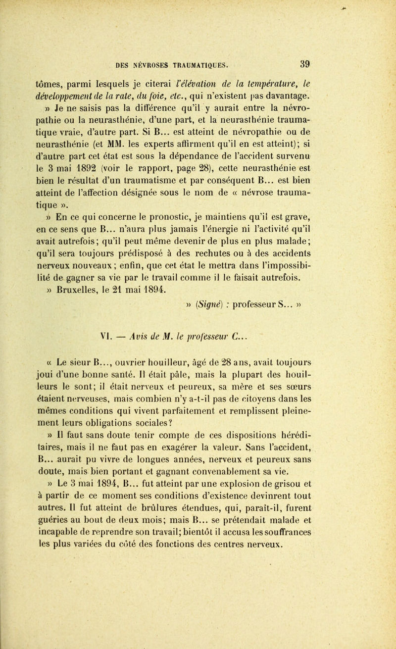 tomes, parmi lesquels je citerai Vélévation de la température, le développement de la rate, dufoiey etc., qui n'existent pas davantage. » Je ne saisis pas la différence qu'il y aurait entre la névro- pathie ou la neurasthénie, d'une part, et la neurasthénie trauma- tique vraie, d'autre part. Si B... est atteint de névropathie ou de neurasthénie (et MM. les experts affirment qu'il en est atteint); si d'autre part cet état est sous la dépendance de l'accident survenu le 3 mai 1892 (voir le rapport, page 28), cette neurasthénie est bien le résultat d'un traumatisme et par conséquent B... est bien atteint de l'affection désignée sous le nom de « névrose trauma- tique ». )) En ce qui concerne le pronostic, je maintiens qu'il est grave, en ce sens que B... n'aura plus jamais l'énergie ni l'activité qu'il avait autrefois; qu'il peut même devenir de plus en plus malade; qu'il sera toujours prédisposé à des rechutes ou à des accidents nerveux nouveaux ; enfin, que cet état le mettra dans l'impossibi- lité de gagner sa vie par le travail comme il le faisait autrefois. )) Bruxelles, le 21 mai 1894. )) (Signé) : professeurs... » VI. — Avis de M. le professeur C... « Le sieur B..., ouvrier bouilleur, âgé de 28 ans, avait toujours joui d'une bonne santé. Il était pâle, mais la plupart des bouil- leurs le sont; il était nerveux et peureux, sa mère et ses sœurs étaient nerveuses, mais combien n'y a-t-il pas de citoyens dans les mêmes conditions qui vivent parfaitement et remplissent pleine- ment leurs obligations sociales? » Il faut sans doute tenir compte de ces dispositions hérédi- taires, mais il ne faut pas en exagérer la valeur. Sans l'accident, B... aurait pu vivre de longues années, nerveux et peureux sans doute, mais bien portant et gagnant convenablement sa vie. » Le 3 mai 1894, B... fut atteint par une explosion de grisou et à partir de ce moment ses conditions d'existence devinrent tout autres. Il fut atteint de brûlures étendues, qui, paraît-il, furent guéries au bout de deux mois; mais B... se prétendait malade et incapable de reprendre son travail; bientôt il accusa les souffrances les plus variées du côté des fonctions des centres nerveux.