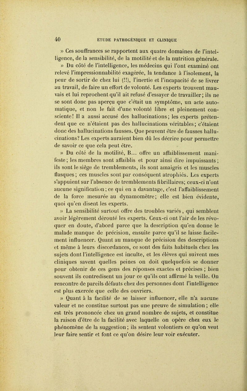 » Ces souffrances se rapportent aux quatre domaines de l'intel- ligence, de la sensibilité, de la motilité et de la nutrition générale. » Du côté de l'intelligence, les médecins qui l'ont examiné ont relevé l'impressionnabilité exagérée, la tendance à l'isolement, la peur de sortir de chez lui (!!), l'inertie et l'incapacité de se livrer au travail, de faire un effort de volonté. Les experts trouvent mau- vais et lui reprochent qu'il ait refusé d'essayer de travailler; ils ne se sont donc pas aperçu que c'était un symptôme, un acte auto- matique, et non le fait d'une volonté libre et pleinement con- sciente! 11 a aussi accusé des hallucinations; les experts préten- dent que ce n'étaient pas des hallucinations véritables; c'étaient donc des hallucinations fausses. Que peuvent être de fausses hallu- cinations? Les experts auraient bien dû les décrire pour permettre de savoir ce que cela peut être. » Du côté de la motilité, B... offre un affaiblissement mani- feste; les membres sont affaiblis et pour ainsi dire impuissants; ils sont le siège de tremblements, ils sont amaigris et les muscles flasques; ces muscles sont par conséquent atrophiés. Les experts s'appuient sur l'absence de tremblements fibrillaires; ceux-ci n'ont aucune signification; ce qui en a davantage, c'est l'affaiblissement de la force mesurée au dynamomètre; elle est bien évidente, quoi qu'en disent les experts. » La sensibilité surtout offre des troubles variés, qui semblent avoir légèrement dérouté les experts. Ceux-ci ont l'air de les révo- quer en doute, d'abord parce que la description qu'en donne le malade manque de précision, ensuite parce qu'il se laisse facile- ment influencer. Quant au manque de précision des descriptions et même à leurs discordances, ce sont des faits habituels chez les sujets dont l'intelligence est inculte, et les élèves qui suivent mes cliniques savent quelles peines on doit quelquefois se donner pour obtenir de ces gens des réponses exactes et précises ; bien souvent ils contredisent un jour ce qu'ils ont affirmé la veille. On rencontre de pareils défauts chez des personnes dont l'intelligence est plus exercée que celle des ouvriers. » Quant à la facilité de se laisser influencer, elle n'a aucune valeur et ne constitue surtout pas une preuve de simulation ; elle est très prononcée chez un grand nombre de sujets, et constitue la raison d'être de la facilité avec laquelle on opère chez eux le phénomène de la suggestion; ils sentent volontiers ce qu'on veut leur faire sentir et font ce qu'on désire leur voir exécuter.