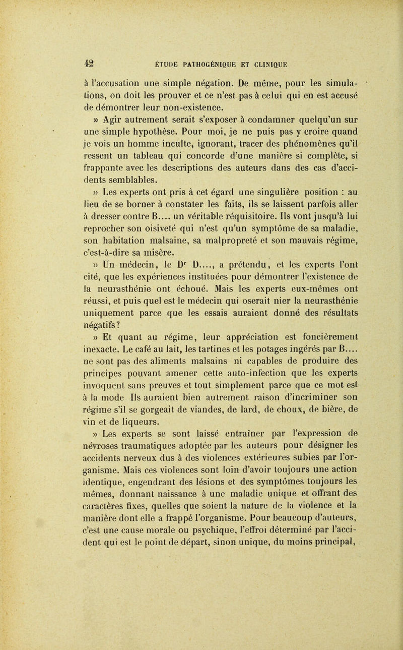 à l'accusation une simple négation. De même, pour les simula- tions, on doit les prouver et ce n'est pas à celui qui en est accusé de démontrer leur non-existence. » Agir autrement serait s'exposer à condamner quelqu'un sur une simple hypothèse. Pour moi, je ne puis pas y croire quand je vois un homme inculte, ignorant, tracer des phénomènes qu'il ressent un tableau qui concorde d'une manière si complète, si frappante avec les descriptions des auteurs dans des cas d'acci- dents semblables. » Les experts ont pris à cet égard une singulière position : au lieu de se borner à constater les faits, ils se laissent parfois aller à dresser contre B.... un véritable réquisitoire. Ils vont jusqu'à lui reprocher son oisiveté qui n'est qu'un symptôme de sa maladie, son habitation malsaine, sa malpropreté et son mauvais régime, c'est-à-dire sa misère. » Un médecin, le D D...., a prétendu, et les experts l'ont cité, que les expériences instituées pour démontrer l'existence de la neurasthénie ont échoué. Mais les experts eux-mêmes ont réussi, et puis quel est le médecin qui oserait nier la neurasthénie uniquement parce que les essais auraient donné des résultats négatifs? » Et quant au régime, leur appréciation est foncièrement inexacte. Le café au lait, les tartines et les potages ingérés par B.... ne sont pas des aliments malsains ni capables de produire des principes pouvant amener cette auto-infection que les experts invoquent sans preuves et tout simplement parce que ce mot est à la mode Ils auraient bien autrement raison d'incriminer son régime s'il se gorgeait de viandes, de lard, de choux, de bière, de vin et de liqueurs. » Les experts se sont laissé entraîner par l'expression de névroses traumatiques adoptée par les auteurs pour désigner les accidents nerveux dus à des violences extérieures subies par l'or- ganisme. Mais ces violences sont loin d'avoir toujours une action identique, engendrant des lésions et des symptômes toujours les mêmes, donnant naissance à une maladie unique et offrant des caractères fixes, quelles que soient la nature de la violence et la manière dont elle a frappé l'organisme. Pour beaucoup d'auteurs, c'est une cause morale ou psychique, l'effroi déterminé par l'acci- dent qui est le point de départ, sinon unique, du moins principal,