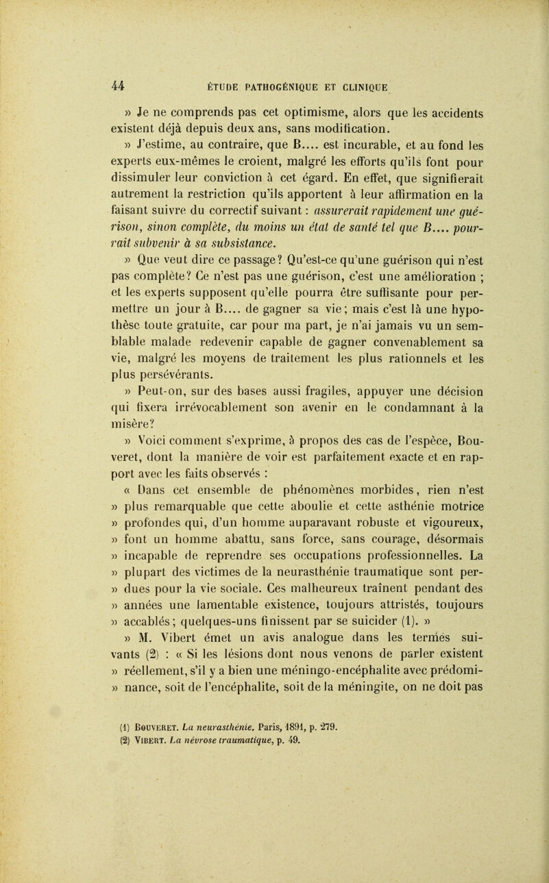 » Je ne comprends pas cet optimisme, alors que les accidents existent déjà depuis deux ans, sans modification. )) J'estime, au contraire, que B.... est incurable, et au fond les experts eux-mêmes le croient, malgré les efforts qu'ils font pour dissimuler leur conviction à cet égard. En effet, que signifierait autrement la restriction qu'ils apportent à leur affirmation en la faisant suivre du correctif suivant : assurerait rapidement mie gué- rison, sinon complète, du moins un état de santé tel que B.,., pour- rait subvenir à sa subsistance. » Que veut dire ce passage? Qu'est-ce qu'une guérison qui n'est pas complète? Ce n'est pas une guérison, c'est une amélioration ; et les experts supposent qu'elle pourra être suffisante pour per- mettre un jour à B.... de gagner sa vie; mais c'est là une hypo- thèse toute gratuite, car pour ma part, je n'ai jamais vu un sem- blable malade redevenir capable de gagner convenablement sa vie, malgré les moyens de traitement les plus rationnels et les plus persévérants. » Peut-on, sur des bases aussi fragiles, appuyer une décision qui fixera irrévocablement son avenir en le condamnant à la misère? » Voici comment s'exprime, à propos des cas de l'espèce, Bou- veret, dont la manière de voir est parfaitement exacte et en rap- port avec les faits observés : a Dans cet ensemble de phénomènes morbides, rien n'est » plus remarquable que cette aboulie et cette asthénie motrice » profondes qui, d'un homme auparavant robuste et vigoureux, » font un homme abattu» sans force, sans courage, désormais » incapable de reprendre ses occupations professionnelles. La » plupart des victimes de la neurasthénie traumatique sont per- » dues pour la vie sociale. Ces malheureux traînent pendant des » années une lamentable existence, toujours attristés, toujours )) accablés; quelques-uns finissent par se suicider (1). » » M. Vibert émet un avis analogue dans les teririés sui- vants (2) : « Si les lésions dont nous venons de parler existent » réellement, s'il y a bien une méningo-encéphalite avec prédomi- » nance, soit de l'encéphalite, soit de la méningite, on ne doit pas (1) BOUVERET. La neurasthénie. Paris, 1894, p. 279. (2) Vibert. La névrose traumatique, p. 49.