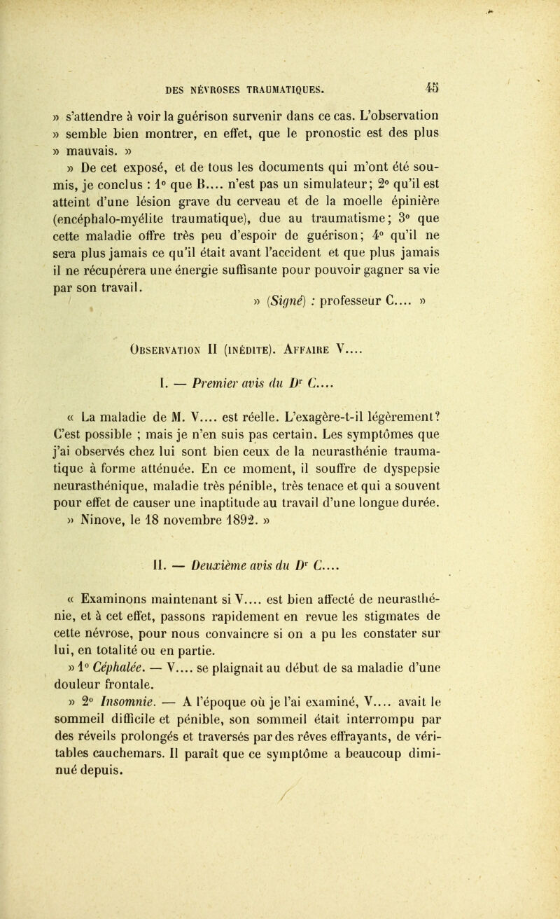 » s'attendre à voir la guérison survenir dans ce cas. L'observation » semble bien montrer, en effet, que le pronostic est des plus » mauvais. » » De cet exposé, et de tous les documents qui m'ont été sou- mis, je conclus : que B.... n'est pas un simulateur; 2<> qu'il est atteint d'une lésion grave du cerveau et de la moelle épinière (encéphalo-myélite traumatique), due au traumatisme; 3« que cette maladie offre très peu d'espoir de guérison; 4« qu'il ne sera plus jamais ce qu'il était avant l'accident et que plus jamais il ne récupérera une énergie suffisante pour pouvoir gagner sa vie par son travail. » (Signé) : professeur C... » Observation II (inédite). Affaire V.... I. — Premier avis du C... « La maladie de M. V.... est réelle. L'exagère-t-il légèrement? C'est possible ; mais je n'en suis pas certain. Les symptômes que j'ai observés cbez lui sont bien ceux de la neurasthénie trauma- tique à forme atténuée. En ce moment, il souffre de dyspepsie neurasthénique, maladie très pénible, très tenace et qui a souvent pour effet de causer une inaptitude au travail d'une longue durée. » Ninove, le 48 novembre 1892. » IL — Deuxième avis du D C... « Examinons maintenant si V.... est bien afiecté de neurasthé- nie, et à cet effet, passons rapidement en revue les stigmates de cette névrose, pour nous convaincre si on a pu les constater sur lui, en totalité ou en partie. » l*' Céphalée. — V.... se plaignait au début de sa maladie d'une douleur frontale. » 2« Insomnie. — A l'époque où je l'ai examiné, V.... avait le sommeil difficile et pénible, son sommeil était interrompu par des réveils prolongés et traversés par des rêves effrayants, de véri- tables cauchemars. Il paraît que ce symptôme a beaucoup dimi- nué depuis. /