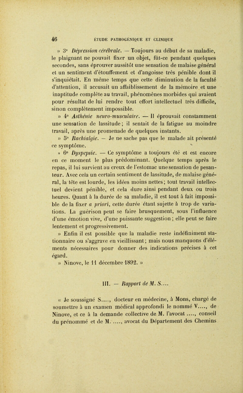 » S*' Dépression cérébrale. — Toujours au début de sa maladie, le plaignant ne pouvait fixer un objet, fût-ce pendant quelques secondes, sans éprouver aussitôt une sensation de malaise général et un sentiment d'étoulFement et d'angoisse très pénible dont il s'inquiétait. En même temps que cette diminution de la faculté d'attention, il accusait un affaiblissement de la mémoire et une inaptitude complète au travail, phénomènes morbides qui avaient pour résultat de lui rendre tout effort intellectuel très difficile, sinon complètement impossible. )) 4*^ Asthénie neuro-mnsculake. — Il éprouvait constamment une sensation de lassitude ; il sentait de la fatigue au moindre travail, après une promenade de quelques instants. » 5« Rachialgie. — Je ne sache pas que le malade ait présenté ce symptôme. » 6<> Dyspepsie. — Ce symptôme a toujours été et est encore en ce moment le plus prédominant. Quelque temps après le repas, il lui survient au creux de l'estomac une sensation de pesan- teur. Avec cela un certain sentiment de lassitude, de malaise géné- ral, la tête est lourde, les idées moins nettes; tout travail intellec- tuel devient pénible, et cela dure ainsi pendant deux ou trois heures. Quant à la durée de sa maladie, il est tout à fait impossi- ble de la fixer a priori, cette durée étant sujette à trop de varia- tions. La guérison peut se faire brusquement, sous l'influence d'une émotion vive, d'une puissante suggestion ; elle peut se faire lentement et progressivement. » Enfin il est possible que la maladie reste indéfiniment sta- tionnaire ou s'aggrave en vieillissant; mais nous manquons d'élé- ments nécessaires pour donner des indications précises à cet égard. » Ninove, le 11 décembre 1892. » III. - Rapport de M. S.... c( Je soussigné S...., docteur en médecine, à Mons, chargé de soumettre à un examen médical approfondi le nommé V...., de Ninove, et ce à la demande collective de M. l'avocat conseil du prénommé et de M. avocat du Département des Chemins