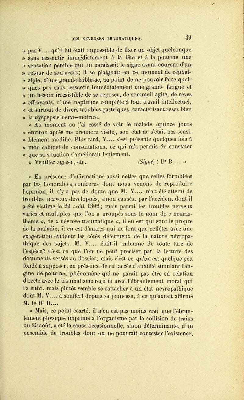 » par V.... qu'il lui était impossible de fixer un objet quelconque » sans ressentir immédiatement à la tête et à la poitrine une » sensation pénible qui lui paraissait le signe avant-coureur d'un » retour de son accès; il se plaignait en ce moment de céphal- » algie, d'une grande faiblesse, au point de ne pouvoir faire quel- » ques pas sans ressentir immédiatement une grande fatigue et » un besoin irrésistible de se reposer, de sommeil agité, de rêves » effrayants, d'une inaptitude complète à tout travail intellectuel, » et surtout de divers troubles gastriques, caractérisant assez bien » la dyspepsie nervo-motrice. » Au moment où j'ai cessé de voir le malade (quinze jours y) environ après ma première visite), son état ne s'était pas sensi- » blement modifié. Plus tard, V.... s'est présenté quelques fois à » mon cabinet de consultations, ce qui m'a permis de constater » que sa situation s'améliorait lentement. » Veuillez agréer, etc. [Signé] : D'^B.... » » En présence d'affirmations aussi nettes que celles formulées par les honorables confrères dont nous venons de reproduire l'opinion, il n'y a pas de doute que M. V.... n'ait été atteint de troubles nerveux développés, sinon causés, par l'accident dont il a été victime le 29 août 1892 ; mais parmi les troubles nerveux variés et multiples que l'on a groupés sous le nom de « neuras- thénie )), de (c névrose traumatique », il en est qui sont le propre de la maladie, il en est d'autres qui ne font que refléter avec une exagération évidente les côtés défectueux de la nature névropa- thique des sujets. M. V.... était-il indemne de toute tare de l'espèce? C'est ce que l'on ne peut préciser par la lecture des documents versés au dossier, mais c'est ce qu'on est quelque peu fondé à supposer, en présence de cet accès d'anxiété simulant l'an- gine de poitrine, phénomène qui ne paraît pas être en relation directe avec le traumatisme reçu ni avec l'ébranlement moral qui Ta suivi, mais plutôt semble se rattacher à un état névropathique dont M. V.... a souff*ert depuis sa jeunesse, à ce qu'aurait affirmé M. le D.... » Mais, ce point écarté, il n'en est pas moins vrai que l'ébran- lement physique imprimé à l'organisme par la collision de trains du 29 août, a été la cause occasionnelle, sinon déterminante, d'un ensemble de troubles dont on ne pourrait contester l'existence,