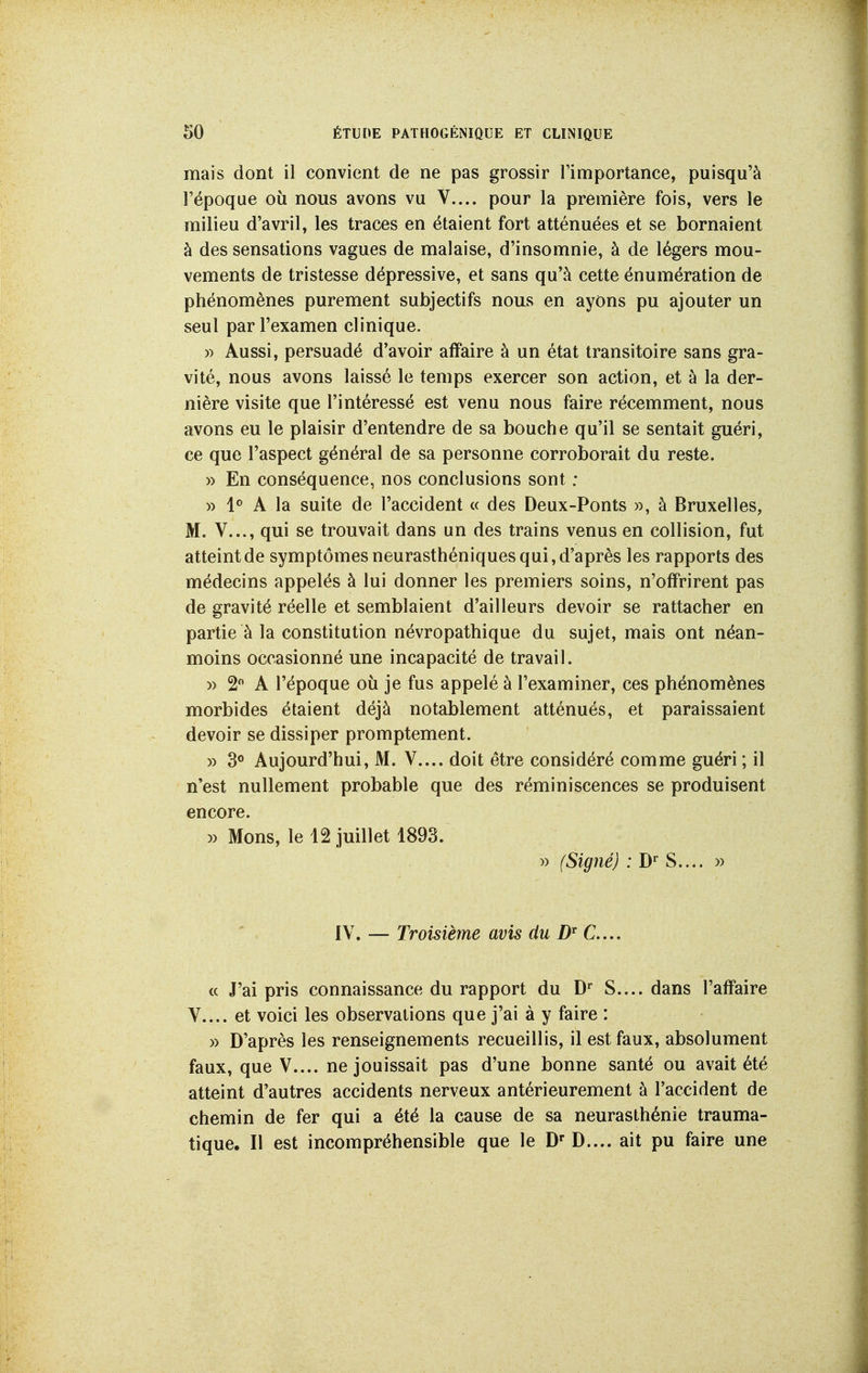 mais dont il convient de ne pas grossir l'importance, puisqu'à l'époque où nous avons vu V.... pour la première fois, vers le milieu d'avril, les traces en étaient fort atténuées et se bornaient à des sensations vagues de malaise, d'insomnie, à de légers mou- vements de tristesse dépressive, et sans qu'à cette énumération de phénomènes purement subjectifs nous en ayons pu ajouter un seul par l'examen clinique. » Aussi, persuadé d'avoir affaire à un état transitoire sans gra- vité, nous avons laissé le temps exercer son action, et à la der- nière visite que l'intéressé est venu nous faire récemment, nous avons eu le plaisir d'entendre de sa bouche qu'il se sentait guéri, ce que l'aspect général de sa personne corroborait du reste. » En conséquence, nos conclusions sont : » 1<> A la suite de l'accident « des Deux-Ponts », à Bruxelles, M. V..., qui se trouvait dans un des trains venus en collision, fut atteint de symptômes neurasthéniques qui, d'après les rapports des médecins appelés à lui donner les premiers soins, n'offrirent pas de gravité réelle et semblaient d'ailleurs devoir se rattacher en partie à la constitution névropathique du sujet, mais ont néan- moins occasionné une incapacité de travail. » 2 A l'époque où je fus appelé à l'examiner, ces phénomènes morbides étaient déjà notablement atténués, et paraissaient devoir se dissiper promptement. » 3° Aujourd'hui, M. V.... doit être considéré comme guéri ; il n'est nullement probable que des réminiscences se produisent encore. » Mons, le 12 juillet 1893. » (Signé) ; D» S.... » IV. — Troisième avis du D^ C..., (c J'ai pris connaissance du rapport du D* S.... dans l'affaire V.... et voici les observations que j'ai à y faire : » D'après les renseignements recueillis, il est faux, absolument faux, que V.... ne jouissait pas d'une bonne santé ou avait été atteint d'autres accidents nerveux antérieurement à l'accident de chemin de fer qui a été la cause de sa neurasthénie trauma- tique. Il est incompréhensible que le D' D.... ait pu faire une