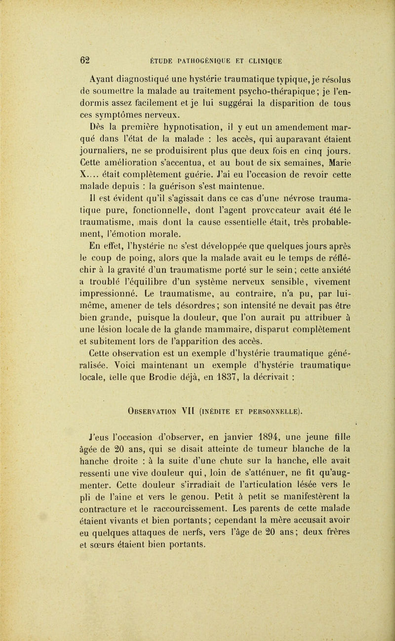 Ayant diagnostiqué une hystérie traumatique typique, je résolus de soumettre la malade au traitement psycho-thérapique; je l'en- dormis assez facilement et je lui suggérai la disparition de tous ces symptômes nerveux. Dès la première hypnotisation, il y eut un amendement mar- qué dans l'état de la malade : les accès, qui auparavant étaient journaliers, ne se produisirent plus que deux fois en cinq jours. Cette amélioration s'accentua, et au bout de six semaines, Marie X.... était complètement guérie. J'ai eu l'occasion de revoir cette malade depuis : la guérison s'est maintenue. 11 est évident qu'il s'agissait dans ce cas d'une névrose trauma- tique pure, fonctionnelle, dont l'agent provocateur avait été le traumatisme, mais dont la cause essentielle était, très probable- ment, l'émotion morale. En effet, l'hystérie ne s'est développée que quelques jours après le coup de poing, alors que la malade avait eu le temps de réflé- chir à la gravité d'un traumatisme porté sur le sein; cette anxiété a troublé l'équilibre d'un système nerveux sensible, vivement impressionné. Le traumatisme, au contraire, n'a pu, par lui- même, amener de tels désordres ; son intensité ne devait pas être bien grande, puisque la douleur, que l'on aurait pu attribuer à une lésion locale de la glande mammaire, disparut complètement et subitement lors de l'apparition des accès. Cette observation est un exemple d'hystérie traumatique géné- ralisée. Voici maintenant un exemple d'hystérie traumatique locale, telle que Brodie déjà, en 1837, la décrivait : Observation VH (inédite et personnelle). J'eus l'occasion d'observer, en janvier 1894, une jeune fille âgée de 20 ans, qui se disait atteinte de tumeur blanche de la hanche droite : à la suite d'une chute sur la hanche, elle avait ressenti une vive douleur qui, loin de s'atténuer, ne fit qu'aug- menter. Cette douleur s'irradiait de l'articulation lésée vers le pli de l'aine et vers le genou. Petit à petit se manifestèrent la contracture et le raccourcissement. Les parents de cette malade étaient vivants et bien portants; cependant la mère accusait avoir eu quelques attaques de nerfs, vers l'âge de 20 ans ; deux frères et sœurs étaient bien portants.