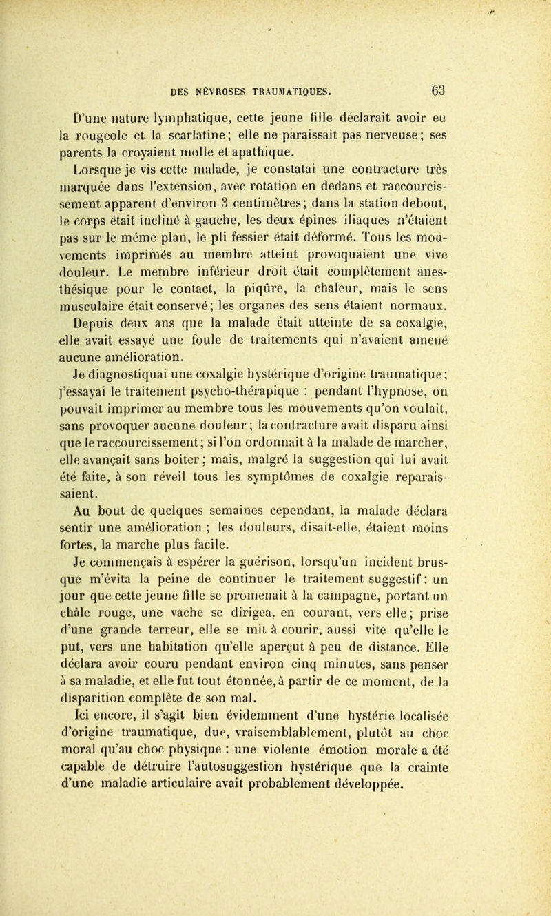 D'une nature lymphatique, cette jeune fille déclarait avoir eu la rougeole et la scarlatine; elle ne paraissait pas nerveuse; ses parents la croyaient molle et apathique. Lorsque je vis cette malade, je constatai une contracture très marquée dans l'extension, avec rotation en dedans et raccourcis- sement apparent d'environ 3 centimètres; dans la station debout, le corps était incliné à gauche, les deux épines iliaques n'étaient pas sur le même plan, le pli fessier était déformé. Tous les mou- vements imprimés au membre atteint provoquaient une vive douleur. Le membre inférieur droit était complètement anes- thésique pour le contact, la piqûre, la chaleur, mais le sens musculaire était conservé ; les organes des sens étaient normaux. Depuis deux ans que la malade était atteinte de sa coxalgie, elle avait essayé une foule de traitements qui n'avaient amené aucune amélioration. Je diagnostiquai une coxalgie hystérique d'origine traumatique; j'essayai le traitement psycho-thérapique : pendant l'hypnose, on pouvait imprimer au membre tous les mouvements qu'on voulait, sans provoquer aucune douleur ; la contracture avait disparu ainsi que le raccourcissement; si l'on ordonnait à la malade de marcher, elle avançait sans boiter; mais, malgré la suggestion qui lui avait été faite, à son réveil tous les symptômes de coxalgie reparais- saient. Au bout de quelques semaines cependant, la malade déclara sentir une amélioration ; les douleurs, disait-elle, étaient moins fortes, la marche plus facile. Je commençais à espérer la guérison, lorsqu'un incident brus- que m'évita la peine de continuer le traitement suggestif : un jour que cette jeune fille se promenait à la campagne, portant un châle rouge, une vache se dirigea, en courant, vers elle; prise d'une grande terreur, elle se mit à courir, aussi vite qu'elle le put, vers une habitation qu'elle aperçut à peu de distance. Elle déclara avoir couru pendant environ cinq minutes, sans penser à sa maladie, et elle fut tout étonnée, à partir de ce moment, de la disparition complète de son mal. Ici encore, il s'agit bien évidemment d'une hystérie localisée d'origine traumatique, due, vraisemblablement, plutôt au choc moral qu'au choc physique : une violente émotion morale a été capable de détruire l'autosuggestion hystérique que la crainte d'une maladie articulaire avait probablement développée.
