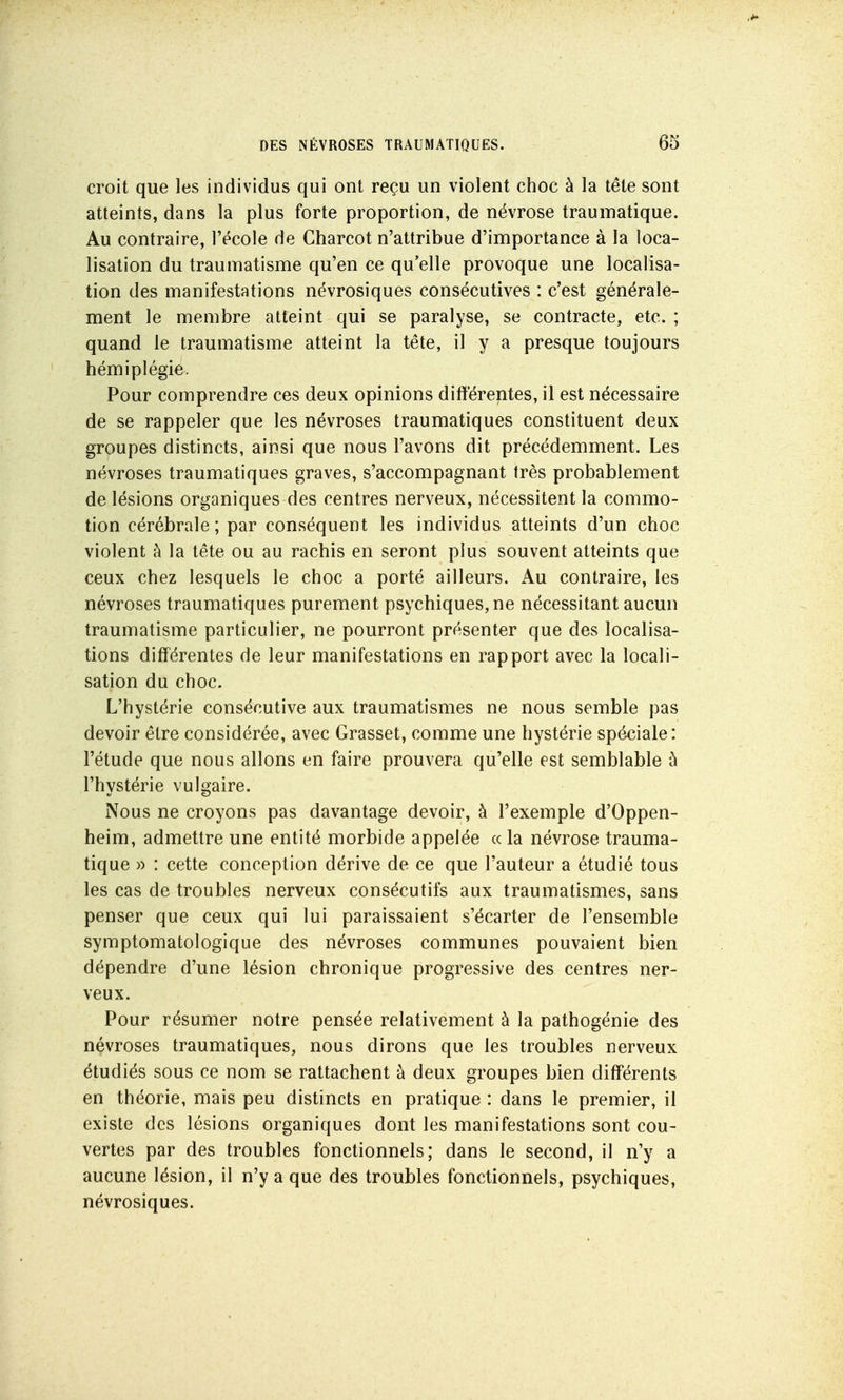 croit que les individus qui ont reçu un violent choc à la tête sont atteints, dans la plus forte proportion, de névrose traumatique. Au contraire, l'école de Charcot n'attribue d'importance à la loca- lisation du traumatisme qu'en ce qu elle provoque une localisa- tion des manifestations névrosiques consécutives : c'est générale- ment le membre atteint qui se paralyse, se contracte, etc. ; quand le traumatisme atteint la tête, il y a presque toujours hémiplégie. Pour comprendre ces deux opinions différentes, il est nécessaire de se rappeler que les névroses traumatiques constituent deux groupes distincts, ainsi que nous l'avons dit précédemment. Les névroses traumatiques graves, s'accompagnant très probablement de lésions organiques des centres nerveux, nécessitent la commo- tion cérébrale ; par conséquent les individus atteints d'un choc violent à la tête ou au rachis en seront plus souvent atteints que ceux chez lesquels le choc a porté ailleurs. Au contraire, les névroses traumatiques purement psychiques, ne nécessitant aucun traumatisme particulier, ne pourront présenter que des localisa- tions différentes de leur manifestations en rapport avec la locali- sation du choc. L'hystérie consécutive aux traumatismes ne nous semble pas devoir être considérée, avec Grasset, comme une hystérie spéciale: l'étude que nous allons en faire prouvera qu'elle est semblable à l'hystérie vulgaire. Nous ne croyons pas davantage devoir, à l'exemple d'Oppen- heim, admettre une entité morbide appelée « la névrose trauma- tique » : cette conception dérive de ce que l'auteur a étudié tous les cas de troubles nerveux consécutifs aux traumatismes, sans penser que ceux qui lui paraissaient s'écarter de l'ensemble symptomatologique des névroses communes pouvaient bien dépendre d'une lésion chronique progressive des centres ner- veux. Pour résumer notre pensée relativement à la pathogénie des névroses traumatiques, nous dirons que les troubles nerveux étudiés sous ce nom se rattachent à deux groupes bien différents en théorie, mais peu distincts en pratique : dans le premier, il existe des lésions organiques dont les manifestations sont cou- vertes par des troubles fonctionnels; dans le second, il n'y a aucune lésion, il n'y a que des troubles fonctionnels, psychiques, névrosiques.