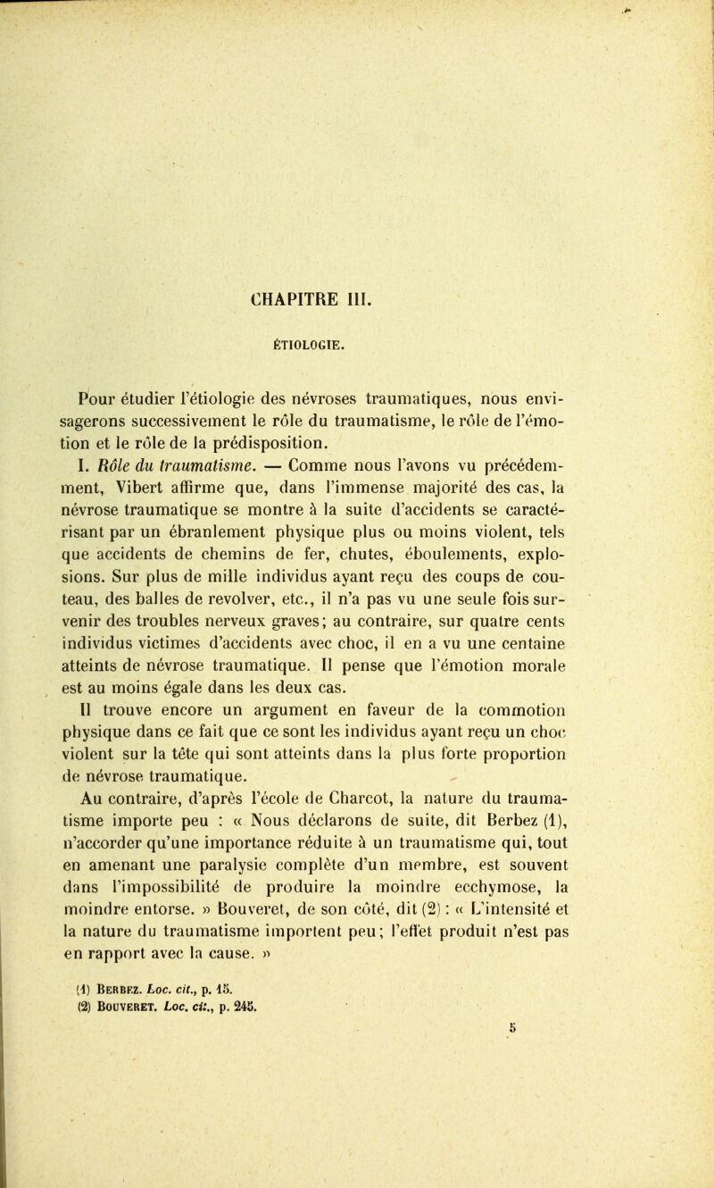 ÉTIOLOGIE. Pour étudier l'étiologie des névroses traumatiques, nous envi- sagerons successivement le rôle du traumatisme, le r(Me de l'émo- tion et le rôle de la prédisposition. I. Rôle du traumatisme. — Comme nous l'avons vu précédem- ment, Vibert affirme que, dans l'immense majorité des cas, la névrose traumatique se montre à la suite d'accidents se caracté- risant par un ébranlement physique plus ou moins violent, tels que accidents de chemins de fer, chutes, éboulements, explo- sions. Sur plus de mille individus ayant reçu des coups de cou- teau, des balles de revolver, etc., il n'a pas vu une seule fois sur- venir des troubles nerveux graves; au contraire, sur quatre cents individus victimes d'accidents avec choc, il en a vu une centaine atteints de névrose traumatique. II pense que l'émotion morale est au moins égale dans les deux cas. Il trouve encore un argument en faveur de la commotion physique dans ce fait que ce sont les individus ayant reçu un choc violent sur la téte qui sont atteints dans la plus forte proportion de névrose traumatique. Au contraire, d'après l'école de Gharcot, la nature du trauma- tisme importe peu : « Nous déclarons de suite, dit Berbez (1), n'accorder qu'une importance réduite à un traumatisme qui, tout en amenant une paralysie complète d'un membre, est souvent dans l'impossibilité de produire la moindre ecchymose, la moindre entorse. » Bouveret, de son coté, dit (2) : « L'intensité et la nature du traumatisme importent peu; l'eftet produit n'est pas en rapport avec la cause. )^ (1) Berbez. Loc. cit., p. 15. (2) Bouveret. Loc. ci:., p. 245. 5