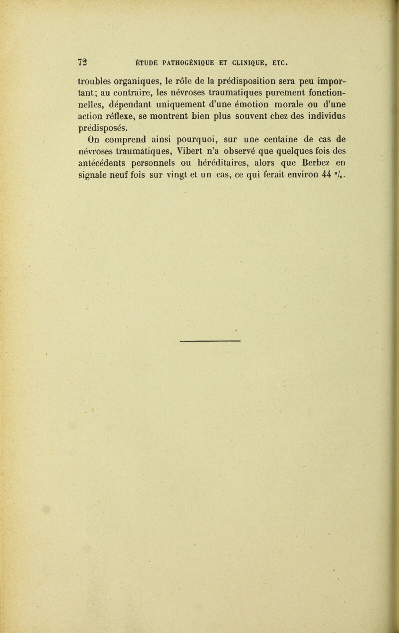 troubles organiques, le rôle de la prédisposition sera peu impor- tant; au contraire, les névroses traumatiques purement fonction- nelles, dépendant uniquement d'une émotion morale ou d'une action réflexe, se montrent bien plus souvent chez des individus prédisposés. On comprend ainsi pourquoi, sur une centaine de cas de névroses traumatiques, Vibert n'a observé que quelques fois des antécédents personnels ou héréditaires, alors que Berbez en signale neuf fois sur vingt et un cas, ce qui ferait environ 44 /o.