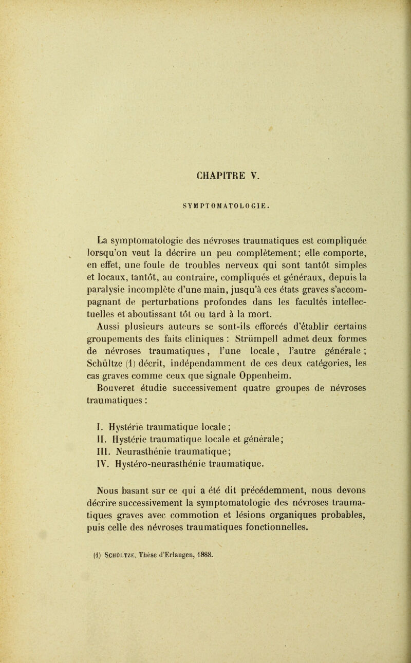 SYMPTOMATOLOGIE. La symptomatologie des névroses traumatiques est compliquée lorsqu'on veut la décrire un peu complètement; elle comporte, en effet, une foule de troubles nerveux qui sont tantôt simples et locaux, tantôt, au contraire, compliqués et généraux, depuis la paralysie incomplète d'une main, jusqu'à ces états graves s'accom- pagnant de perturbations profondes dans les facultés intellec- tuelles et aboutissant tôt ou tard à la mort. Aussi plusieurs auteurs se sont-ils efforcés d'établir certains groupements des faits cliniques : Strijmpell admet deux formes de névroses traumatiques, l'une locale, l'autre générale ; Schûitze (1) décrit, indépendamment de ces deux catégories, les cas graves comme ceux que signale Oppenheim. Bouveret étudie successivement quatre groupes de névroses traumatiques : I. Hystérie traumatique locale ; H. Hystérie traumatique locale et générale; III. Neurasthénie traumatique; IV. Hystéro-neurasthénie traumatique. Nous basant sur ce qui a été dit précédemment, nous devons décrire successivement la symptomatologie des névroses trauma- tiques graves avec commotion et lésions organiques probables, puis celle des névroses traumatiques fonctionnelles. (i) SCHOLTZE. Thèse d'Erlangen, 1888.