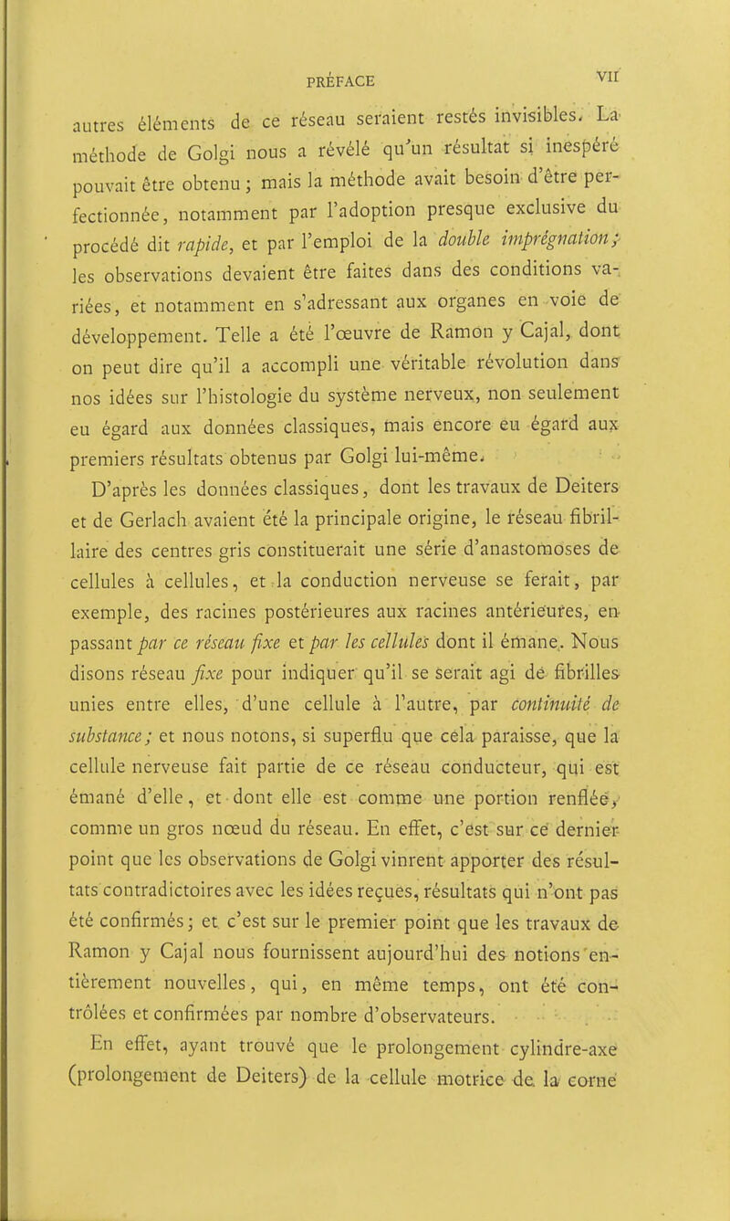 autres éléments de ce résenu seraient restés invisibles, Là- méthode de Golgi nous a révélé qu^un résultat si inesf^éré pouvait être obtenu; mais la méthode avait besoin d'être per- fectionnée, notamment par l'adoption presque exclusive du procédé dit rapide, et par l'emploi de la double imprégnation;' les observations devaient être faites dans des conditions va- riées, et notamment en s'adressant aux organes en voie de développement. Telle a été l'œuvre de Ramon y Cajal, dont on peut dire qu'il a accompli une véritable révolution dans nos idées sur l'histologie du système nerveux, non seulement eu égard aux données classiques, mais encore eu égard aux premiers résultats obtenus par Golgi lui-même. D'après les données classiques, dont les travaux de Deiters et de Gerlach avaient été la principale origine, le réseau fibril- laire des centres gris constituerait une série d'anastomoses de cellules à cellules, et la conduction nerveuse se ferait, par exemple, des racines postérieures aux racines antérieures, en- passant ^^ïr ce résèau fixe et par les cellules dont il émane.. Nous disons réseau fixe pour indiquer qu'il se serait agi dé fibrilles unies entre elles, d'une cellule à l'autre, par continuité de substance; et nous notons, si superflu que cela paraisse, que la cellule nerveuse fait partie de ce réseau conducteur, qui est émané d'elle, et dont elle est comtne une portion renflééy comme un gros nœud du réseau. En effet, c'est sur ce dernier point que les observations de Golgi vinrent-apporter des résul- tats contradictoires avec les idées reçues, résultats qui n'ont pas été confirmés; et c'est sur le premier point que les travaux de Ramon y Cajal nous fournissent aujourd'hui des notions'en- tièrement nouvelles, qui, en même temps, ont été con- trôlées et confirmées par nombre d'observateurs. En effet, ayant trouvé que le prolongement cylindre-axe (prolongement de Deiters) de la cellule motrice de. la- carné