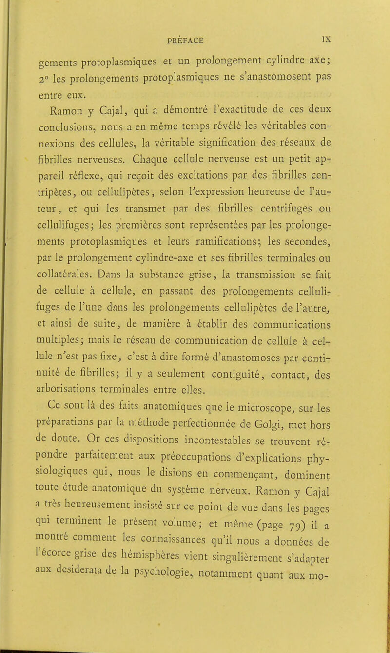 gements protoplasmiques et un prolongement cylindre axe; 2° les prolongements protoplasmiques ne s'anastomosent pas entre eux. Ramon y Cajal, qui a démontré Texactitude de ces deux conclusions, nous a en même temps révélé les véritables con- nexions des cellules, la véritable signification des réseaux de fibrilles nerveuses. Chaque cellule nerveuse est un petit ap- pareil réflexe, qui reçoit des excitations par des fibrilles cen- tripètes, ou cellulipètes, selon Texpression heureuse de Fau- teur, et qui les transmet par des fibrilles centrifiages ou cellulifuges; les premières sont représentées par les prolonge- ments protoplasmiques et leurs ramifications; les secondes, par le prolongement cylindre-axe et ses fibrilles terminales ou collatérales. Dans la substance grise, la transmission se fait de cellule à cellule, en passant des prolongements celluli- fuges de l'une dans les prolongements cellulipètes de l'autre, et ainsi de suite, de manière à établir des communications multiples; mais le réseau de communication de cellule à cel- lule n'est pas fixe, c'est à dire formé d'anastomoses par conti- nuité de fibrilles; il y a seulement contiguïté, contact, des arborisations terminales entre elles. Ce sont là des faits anatomiques que le microscope, sur les préparations par la méthode perfectionnée de Golgi, met hors de doute. Or ces dispositions incontestables se trouvent ré- pondre parfaitement aux préoccupations d'explications phy- siologiques qui, nous le disions en commençant, dominent toute étude anatomique du système nerveux. Ramon y Cajal a très heureusement insisté sur ce point de vue dans les pages qui terminent le présent volume ; et même (page 79) il a montré comment les connaissances qu'il nous a données de Técorce grise des hémisphères vient singuHèrement s'adapter aux desiderata de la psychologie, notamment quant aux mo-