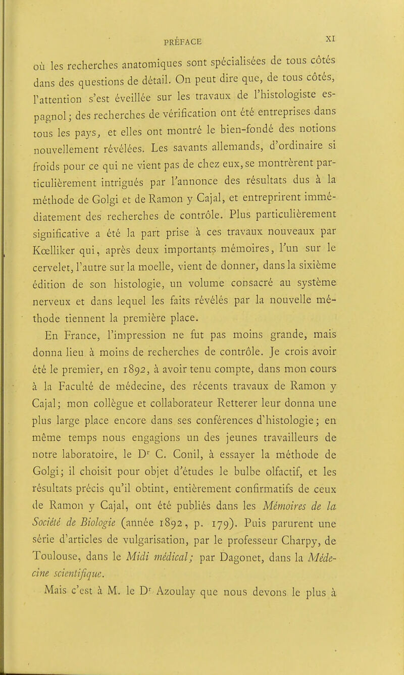 ou les recherches anatomiques sont spécialisées de tons côtés dans des questions de détail. On peut dire que, de tous côtés, Pattention s'est éveillée sur les travaux de l'histologiste es- pagnol ; des recherches de vérification ont été entreprises dans tous les pays, et elles ont montré le bien-fondé des notions nouvellement révélées. Les savants allemands, d'ordinaire si froids pour ce qui ne vient pas de chez eux, se montrèrent par- ticuHèrement intrigués par Tannonce des résultats dus à la méthode de Golgi et de Ramon y Cajal, et entreprirent immé- diatement des recherches de contrôle. Plus particulièrement significative a été la part prise à ces travaux nouveaux par Kœlliker qui, après deux importants mémoires, l'un sur le cervelet, l'autre sur la moelle, vient de donner, dans la sixième édition de son histologie, un volume consacré au système nerveux et dans lequel les faits révélés par la nouvelle mé- thode tiennent la première place. En France, l'impression ne fut pas moins grande, mais donna lieu à moins de recherches de contrôle. Je crois avoir été le premier, en 1892, à avoir tenu compte, dans mon cours à la Faculté de médecine, des récents travaux de Ramon y Cajal; mon collègue et collaborateur Retterer leur donna une plus large place encore dans ses conférences d'histologie ; en même temps nous engagions un des jeunes travailleurs de notre laboratoire, le D C. Conil, à essayer la méthode de Golgi; il choisit pour objet d'études le bulbe olfactif, et les résultats précis qu'il obtint, entièrement confirmatifs de ceux de Ramon y Cajal, ont été publiés dans les Mémoires de la Société de Biologie (année 1892, p. 179). Puis parurent une série d'articles de vulgarisation, par le professeur Charpy, de Toulouse, dans le Midi médical; par Dagonet, dans la Méde- cine scientifique. Mais c'est à M. le D'' Azoulay que nous devons le plus à