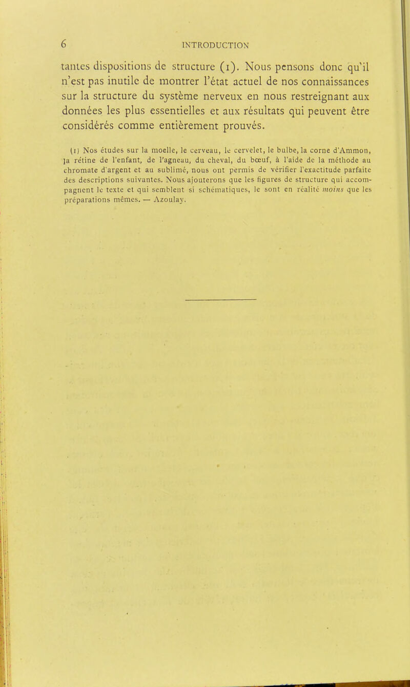 tailles dispositions de structure (i). Nous pensons donc qu'il n'est pas inutile de montrer l'état actuel de nos connaissances sur la structure du système nerveux en nous restreignant aux données les plus essentielles et aux résultats qui peuvent être considérés comme entièrement prouvés. (i) Nos études sur la moelle, le cerveau, le cervelet, le bulbe, la corne d'Ammon, ja re'tine de l'enfant, de l'agneau, du cheval, du bœuf, à l'aide de la méthode au chromate d'argent et au sublimé, nous ont permis de vérifier l'exactitude parfaite des descriptions suivantes. Nous ajouterons que les figures de structure qui accom- pagnent le texte et qui semblent si schématiques, le sont en rcalitc moins que les préparations mêmes. — Azoulay.