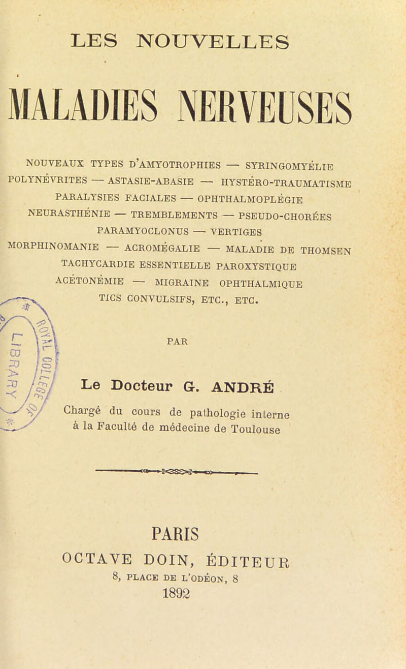 NOUVEAUX TYPES d’aMYOTROPHIES — SYRINGOMYÊLIE POLYNÉVRITES — ASTASIE-ABASIE — HYSTÉRO-TRAUMATISME PARALYSIES FACIALES — OPHTHALMOPLÉGIE NEURASTHÉNIE — TREMBLEMENTS — PSEUDO-CHORÉES PARAMYOCLONUS —• VERTIGES MORPHINOMANIE — ACROMÉGALIE — MALADIE DE THOMSEN TACHYCARDIE ESSENTIELLE PAROXYSTIQUE ACÉTONÉMIE — MIGRAINE OPHTHALMIQUE TICS CONVULSIFS, ETC., ETC. n 1 CD :u §1 ■> / 1 / ^ / •< A/ ■■fr PAR Le Docteur G. ANDRÉ Chargé du cours de palhologie interne à la Faculté de médecine de Toulouse PARIS OCTAVE DOIN, ÉDITEUR 8, PLACE DE L’ODÉON, 8 1892