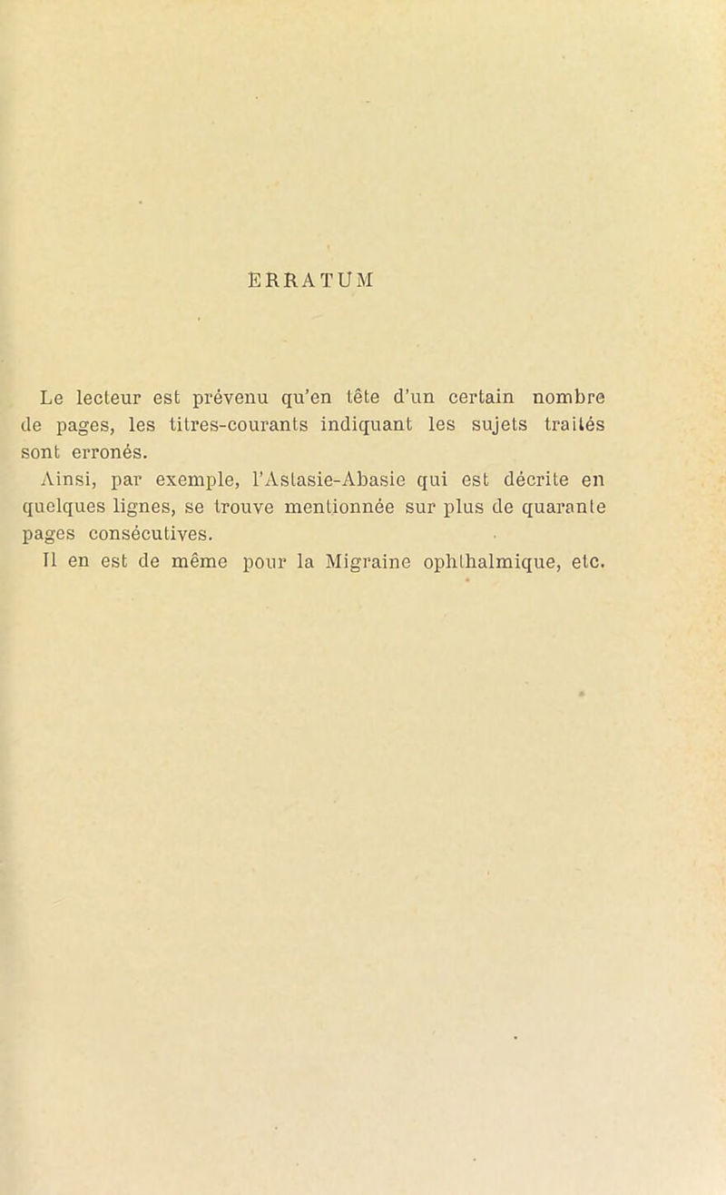 ERRATUM Le lecteur est prévenu qu’en tête d’un certain nombre de pages, les litres-courants indiquant les sujets traités sont erronés. Ainsi, par exemple, l’Astasie-Abasie qui est décrite en quelques lignes, se trouve mentionnée sur plus de quarante pages consécutives. Il en est de même pour la Migraine oplilhalmique, etc.