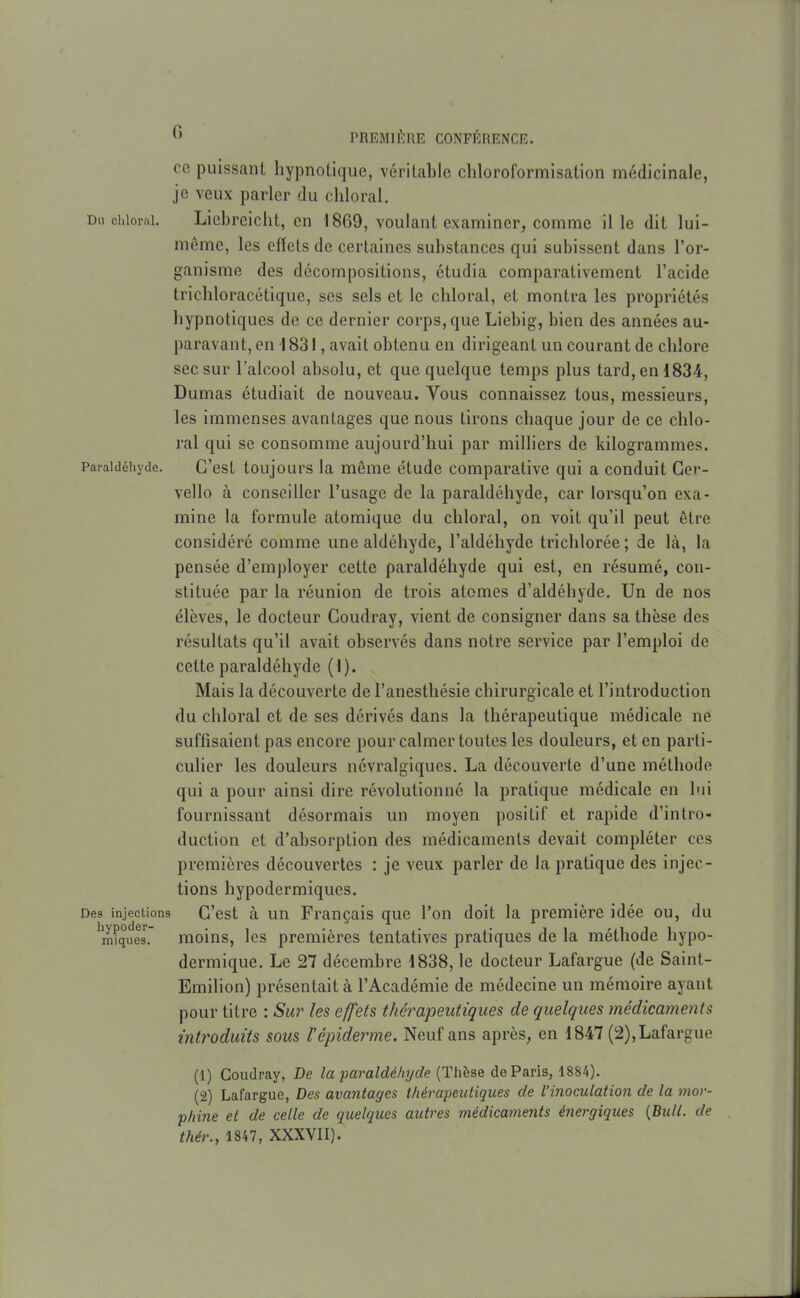 co puissant hypnotique, véritable chloroformisation médicinale, je veux parler du cliloral. Du chlorai. Liebreiclit, en 1869, voulant examiner, comme il le dit lui- même, les efïels de certaines substances qui subissent dans l'or- ganisme des décompositions, étudia comparativement l'acide trichloracétique, ses sels et le chloral, et montra les propriétés hypnotiques do ce dernier corps, que Liebig, bien des années au- paravant, en 1831, avait obtenu en dirigeant un courant de chlore sec sur l'alcool absolu, et que quelque temps plus tard, en 1834, Dumas étudiait de nouveau. Vous connaissez tous, messieurs, les immenses avantages que nous tirons chaque jour de ce chlo- ral qui se consomme aujourd'hui par milliers de kilogrammes. Paraicîéhyde. G'cst toujours la même étude comparative qui a conduit Ger- vello à conseiller l'usage de la paraldéhyde, car lorsqu'on exa- mine la formule atomique du chloral, on voit qu'il peut être considéré comme une aldéhyde, l'aldéhyde triclilorée ; de là, la pensée d'employer cette paraldéhyde qui est, en résumé, con- stituée par la réunion de trois atomes d'aldéhyde. Un de nos élèves, le docteur Coudray, vient de consigner dans sa thèse des résultats qu'il avait observés dans notre service par l'emploi de cette paraldéhyde (I). Mais la découverte de l'anesthésie chirurgicale et l'introduction du chloral et de ses dérivés dans la thérapeutique médicale ne suffisaient pas encore pour calmer toutes les douleurs, et en parti- culier les douleurs névralgiques. La découverte d'une méthode qui a pour ainsi dire révolutionné la pratique médicale en lui fournissant désormais un moyen positif et rapide d'intro- duction et d'absorption des médicaments devait compléter ces premières découvertes : je veux parler de la pratique des injec- tions hypodermiques. Des injections C'est à un Français que l'on doit la première idée ou, du 'mi'ques. moins, Ics premières tentatives pratiques de la méthode hypo- dermique. Le 27 décembre 1838, le docteur Lafargue (de Saint- Emilion) présentait à l'Académie de médecine un mémoire ayant pour titre : Sur les effets thérapeutiques de quelques médicaments introduits sous l'épidémie. Neuf ans après, en 1847 (2), Lafargue (1) Coudray, De la paraldé/iT/de {Thèse de Paris, 1884). (2) Lafargue, Des avantages thérapeutiques de l'inoculation de la mov- pliine et de celle de quelques autres médicaments énergiques {Bull, de thér., 1847, XXXVII).