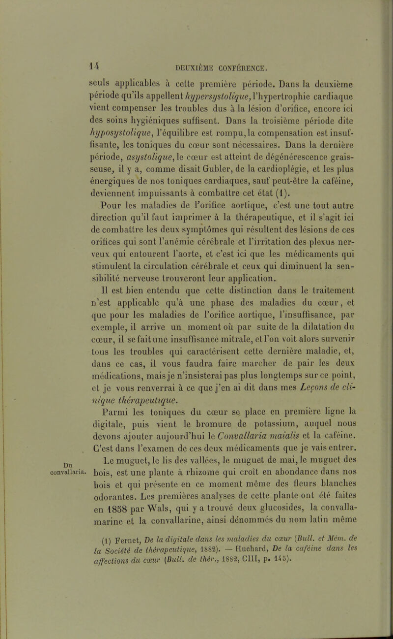 seuls applicables à celle première période. Dans la deuxième période qu'ils appellent/z?/;;ersysfo/«yM(?, l'hypertrophie cardiaque vient compenser les troubles dus à la lésion d'oriiice, encore ici des soins hygiéniques suffisent. Dans la troisième période dite hijposystoUque, l'équilibre est rompu, la compensation est insuf- fisante, les toniques du cœur sont nécessaires. Dans la dernière période, asystolique,\e cœur est atteint de dégénérescence grais- seuse, il y a, comme disait Gubler, de la cardioplégie, et les plus énergiques de nos toniques cardiaques, sauf peut-être la caféine, deviennent impuissants à combattre cet état (1). Pour les maladies de l'orifice aortique, c'est une tout autre direction qu'il faut imprimer à la thérapeutique, et il s'agit ici de combattre les deux symptômes qui résultent des lésions de ces orifices qui sont l'anémie cérébrale et l'irritation des plexus ner- veux qui entourent l'aorte, et c'est ici que les médicaments qui stimulent la circulation cérébrale et ceux qui diminuent la sen- sibilité nerveuse trouveront leur application. 11 est bien entendu que cette distinction dans le traitement n'est applicable qu'à une phase des maladies du cœur, et que pour les maladies de l'orifice aortique, l'insuffisance, par exemple, il arrive un moment où par suite de la dilatation du cœur, il se fait une insuffisance mitrale, et l'on voit alors survenir tous les troubles qui caractérisent cette dernière maladie, et, dans ce cas, il vous faudra faire marcher de pair les deux médications, mais je n'insisterai pas plus longtemps sur ce point, et je vous renverrai à ce que j'en ai dit dans mes Leçons de cli' nique thérapeutique. Parmi les toniques du cœur se place en première hgne la digitale, puis vient le bromure de potassium, auquel nous devons ajouter aujourd'hui le Convallaria maialis et la caféine. C'est dans l'examen de ces deux médicaments que je vais entrer. Le muguet, le lis des vallées, le muguet de mai, le muguet des convallaria. bois, est Une plante à rhizome qui croît en abondance dans nos bois et qui présente en ce moment même des fleurs blanches odorantes. Les premières analyses de cette plante ont été faites en 1858 par Wals, qui y a trouvé deux glucosides, la convalla- marine et la convallarine, ainsi dénommés du nom latin même (1) Fernet, De la digitale dans les maladies du cœur [Bull, et Mcm. de la Société de thérapeutiqne, 1882). — Muchard, De la caféiiie dans les affections du cœur {Bull, de thér., 18S2, CIII, p. 1^5).