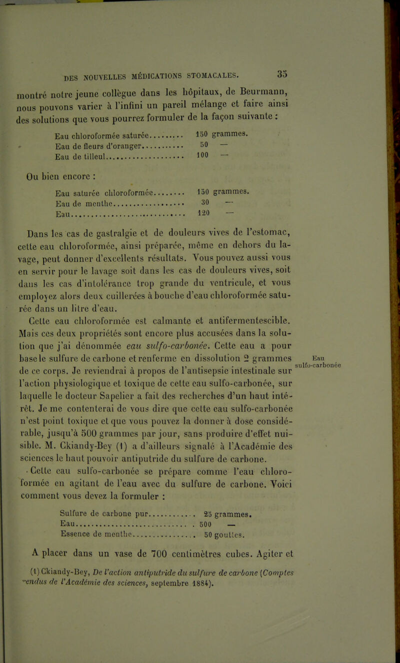 montré notre jeune collègue dans les hôpitaux, de Beurmann, nous pouvons varier à l'infini un pareil mélange et faire ainsi des solutions que vous pourrez formuler de la façon suivante : Eau chloroformée saturée 150 grammes. Eau de fleurs d'oranger 50 — Eau de tilleul 100 — Ou bien encore : Eau saturée chloroformée 150 grammes. Eau de menthe 30 Eau 120 — Dans les cas de gastralgie et de douleurs vives de l'estomac, cette eau chloroformée, ainsi préparée, même en dehors du la- vage, peut donner d'excellents résultats. Yous pouvez aussi vous en servir pour le lavage soit dans les cas de douleurs vives, soit dans les cas d'intolérance trop grande du ventricule, et vous emplojez alors deux cuillerées à bouche d'eau chloroformée satu- rée dans un litre d'eau. Cette eau chloroformée est calmante et antifermentescible. Mais ces deux propriétés sont encore plus accusées dans la solu- tion que j'ai dénommée eatt sulfo-carbonée. Cette eau a pour base le sulfure de carhone et renferme en dissolution 2 grammes Eau de ce corps. Je reviendrai à propos de l'antisepsie intestinale sur l'action physiologique et toxique de cette eau sulfo-carbonée, sur laquelle le docteur Sapelicr a fait des recherches d'un haut inté- rêt. Je me contenterai de vous dire que cette eau sulfo-carbonée n'est point toxique et que vous pouvez la donner à dose considé- rable, jusqu'à 500 grammes par jour, sans produire d'effet nui- sible. M. Ckiandy-Bey (1) a d'ailleurs signalé à l'Académie des sciences le haut pouvoir antiputride du sulfure de carbone. • Cette eau sulfo-carbonée se prépare comme l'eau chloro- formée en agitant de l'eau avec du sulfure de carbone. Voici comment vous devez la formuler : Sulfure de carbone pur 23 grammes. Eau 50O — Essence de menthe 50 goullcs. A placer dans un vase de 700 centimètres cubes. Agiter et (1) Ckiandy-Bey, De l'action antiputride du sulfure de carbone [Comptes cndus de L'Académie des sciences, septembre 1884). ^ sulfo-carbonée