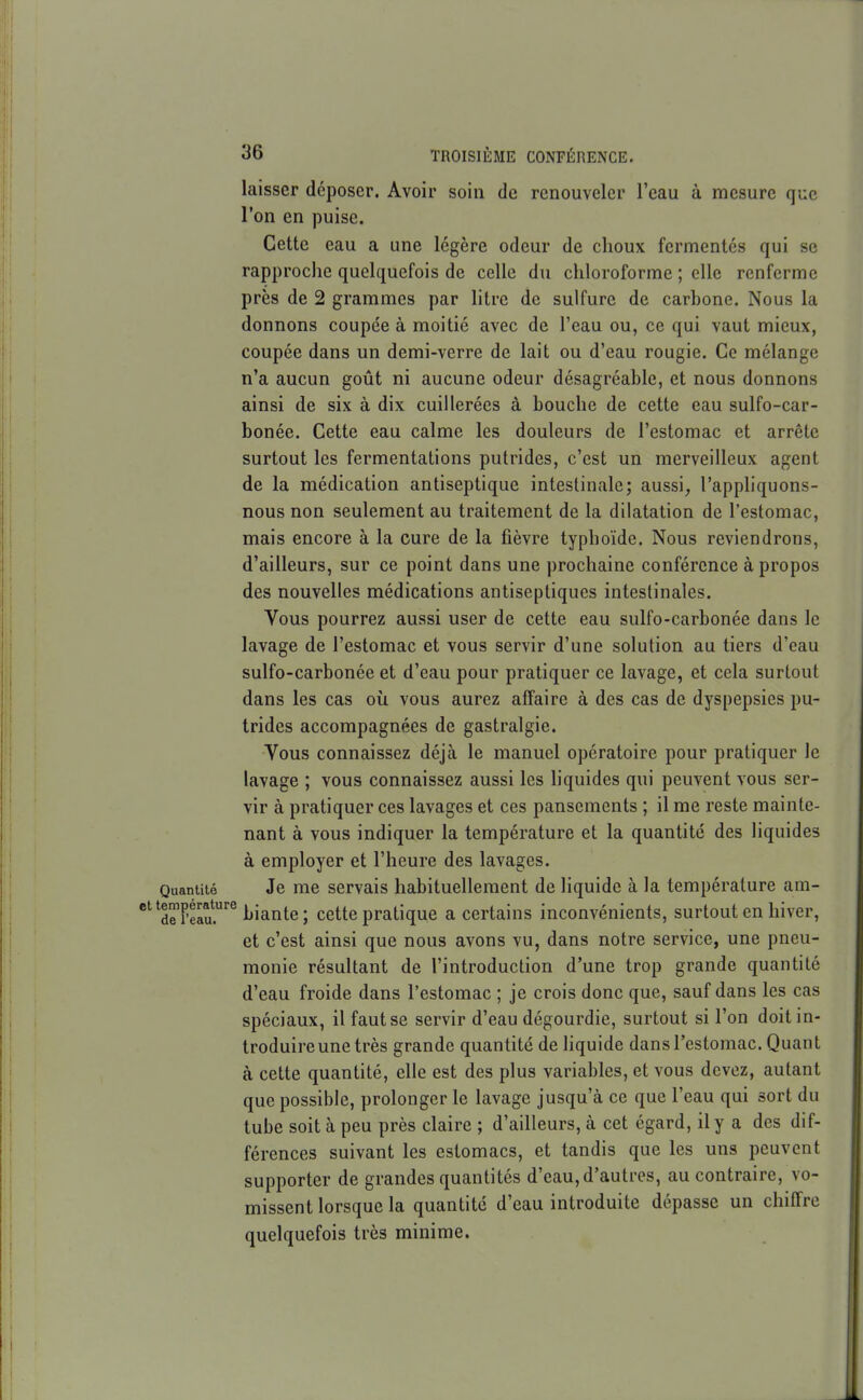 laisser déposer. Avoir soin de renouveler l'eau à mesure que l'on en puise. Cette eau a une légère odeur de choux fermentes qui se rapproche quelquefois de celle du chloroforme ; elle renferme près de 2 grammes par Htre de sulfure de carbone. Nous la donnons coupée à moitié avec de l'eau ou, ce qui vaut mieux, coupée dans un demi-verre de lait ou d'eau rougie. Ce mélange I n'a aucun goût ni aucune odeur désagréable, et nous donnons ainsi de six à dix cuillerées à bouche de cette eau sulfo-car- bonée. Cette eau calme les douleurs de l'estomac et arrête surtout les fermentations putrides, c'est un merveilleux agent de la médication antiseptique intestinale; aussi^ l'appliquons- nous non seulement au traitement de la dilatation de l'estomac, mais encore à la cure de la fièvre typhoïde. Nous reviendrons, d'ailleurs, sur ce point dans une prochaine conférence à propos des nouvelles médications antiseptiques intestinales. Vous pourrez aussi user de cette eau sulfo-carbonée dans le lavage de l'estomac et vous servir d'une solution au tiers d'eau sulfo-carbonée et d'eau pour pratiquer ce lavage, et cela surtout dans les cas où vous aurez affaire à des cas de dyspepsies pu- trides accompagnées de gastralgie. Vous connaissez déjà le manuel opératoire pour pratiquer le I lavage ; vous connaissez aussi les liquides qui peuvent vous ser- I ' vir à pratiquer ces lavages et ces pansements ; il me reste mainte- j nant à vous indiquer la température et la quantité des liquides 1 à employer et l'heure des lavages. ; Quantité Je me servais habituellement de liquide à la température am- *^^dT?eIu.'^ biante ; cette pratique a certains inconvénients, surtout en hiver, j et c'est ainsi que nous avons vu, dans notre service, une pneu- monie résultant de l'introduction d'une trop grande quantité d'eau froide dans l'estomac ; je crois donc que, sauf dans les cas I , spéciaux, il faut se servir d'eau dégourdie, surtout si l'on doit in- troduire une très grande quantité de hquide dans l'estomac. Quant à cette quantité, elle est des plus variables, et vous devez, autant que possible, prolonger le lavage jusqu'à ce que l'eau qui sort du tube soit à peu près claire ; d'ailleurs, à cet égard, il y a des dif- férences suivant les estomacs, et tandis que les uns peuvent supporter de grandes quantités d'eau, d'autres, au contraire, vo- missent lorsque la quantité d'eau introduite dépasse un chiffre quelquefois très minime. J