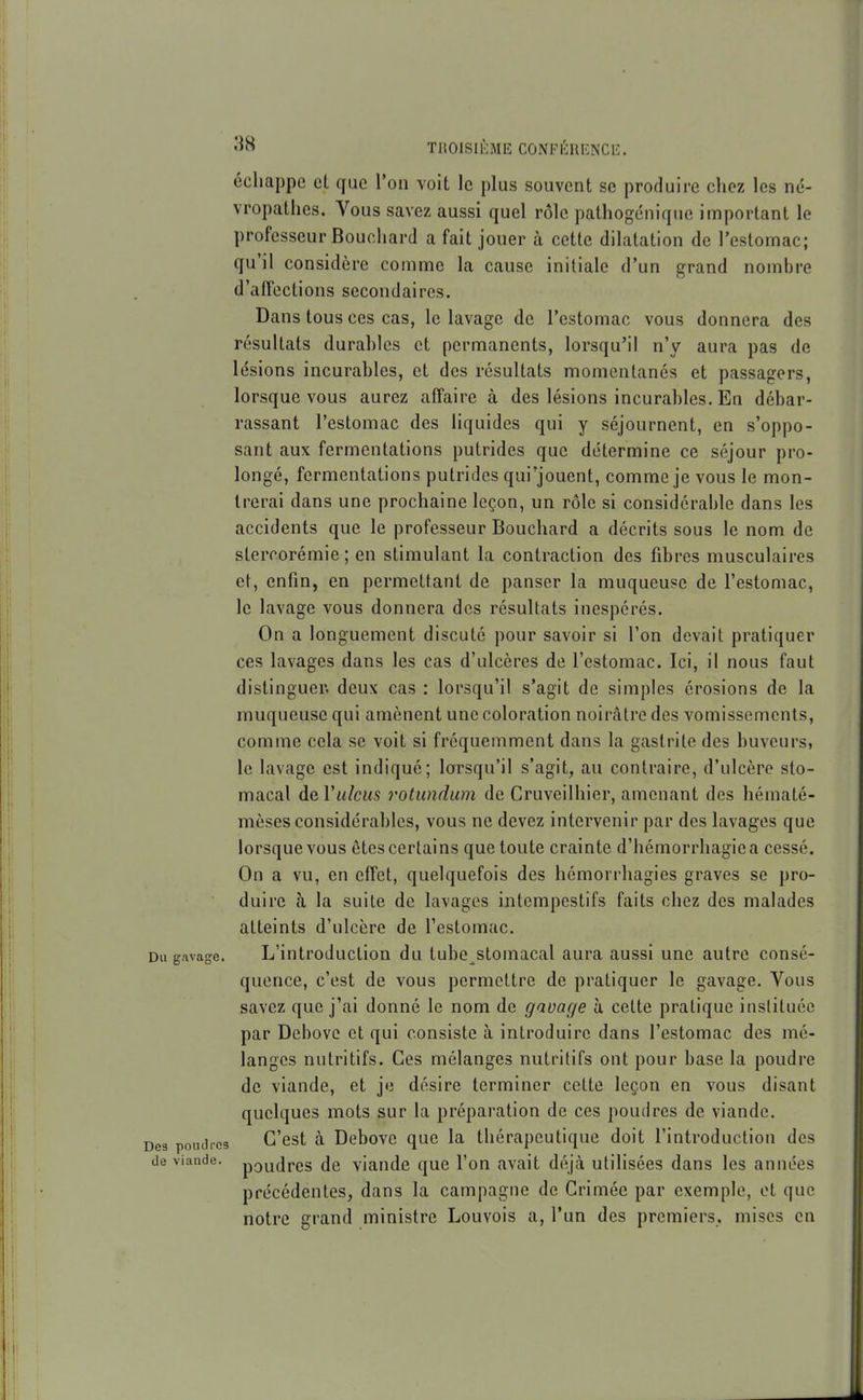 échappe et que l'on voit le plus souvent se produire chez les né- vropathes. Vous savez aussi quel rôle pathogénique important le professeur Bouchard a fait jouer à cette dilatation de l'estomac; qu'il considère comme la cause initiale d'un grand nombre d'affections secondaires. Dans tous ces cas, le lavage de l'estomac vous donnera des résultats durables et permanents, lorsqu'il n'y aura pas de lésions incurables, et des résultats momentanés et passagers, lorsque vous aurez affaire à des lésions incurables. En débar- rassant l'estomac des liquides qui y séjournent, en s'oppo- sant aux fermentations putrides que détermine ce séjour pro- longé, fermentations putrides qui'jouent, comme je vous le mon- trerai dans une prochaine leçon, un rôle si considérable dans les accidents que le professeur Bouchard a décrits sous le nom de stercorémie ; en stimulant la contraction des fibres musculaires et, enfin, en permettant de panser la muqueuse de l'estomac, le lavage vous donnera des résultats inespérés. On a longuement discuté pour savoir si l'on devait pratiquer ces lavages dans les cas d'ulcères de l'estomac. Ici, il nous faut distinguer, deux cas : lorsqu'il s'agit de simples érosions de la muqueuse qui amènent une coloration noirâtre des vomissements, comme cela se voit si fréquemment dans la gastrite des buveurs, le lavage est indiqué; lorsqu'il s'agit, au contraire, d'ulcère sto- macal de Viilcus rotundum de Cruveilhier, amenant des hématé- mèses considérables, vous ne devez intervenir par des lavages que lorsque vous êtes certains que toute crainte d'hémorrhagiea cessé. On a vu, en effet, quelquefois des hémorrhagies graves se pro- duire à la suite de lavages intempestifs faits chez des malades atteints d'ulcère de l'estomac. Du gavage. L'introduction du tube^stomacal aura aussi une autre consé- quence, c'est de vous permettre de pratiquer le gavage. Vous savez que j'ai donné le nom de gavage à cette pratique instituée par Debovo et qui consiste à introduire dans l'estomac des mé- langes nutritifs. Ces mélanges nutritifs ont pour base la poudre de viande, et je désire terminer celte leçon en vous disant quelques mots sur la préparation de ces poudres de viande. Des poudres G'cst à Dcbovc quc la thérapeutique doit l'introduction des de viande. pQuJrcs dc viaudc quc l'on avait déjcà utilisées dans les années précédentes, dans la campagne dc Grimée par exemple, et que notre grand ministre Louvois a, l'un des premiers, mises en