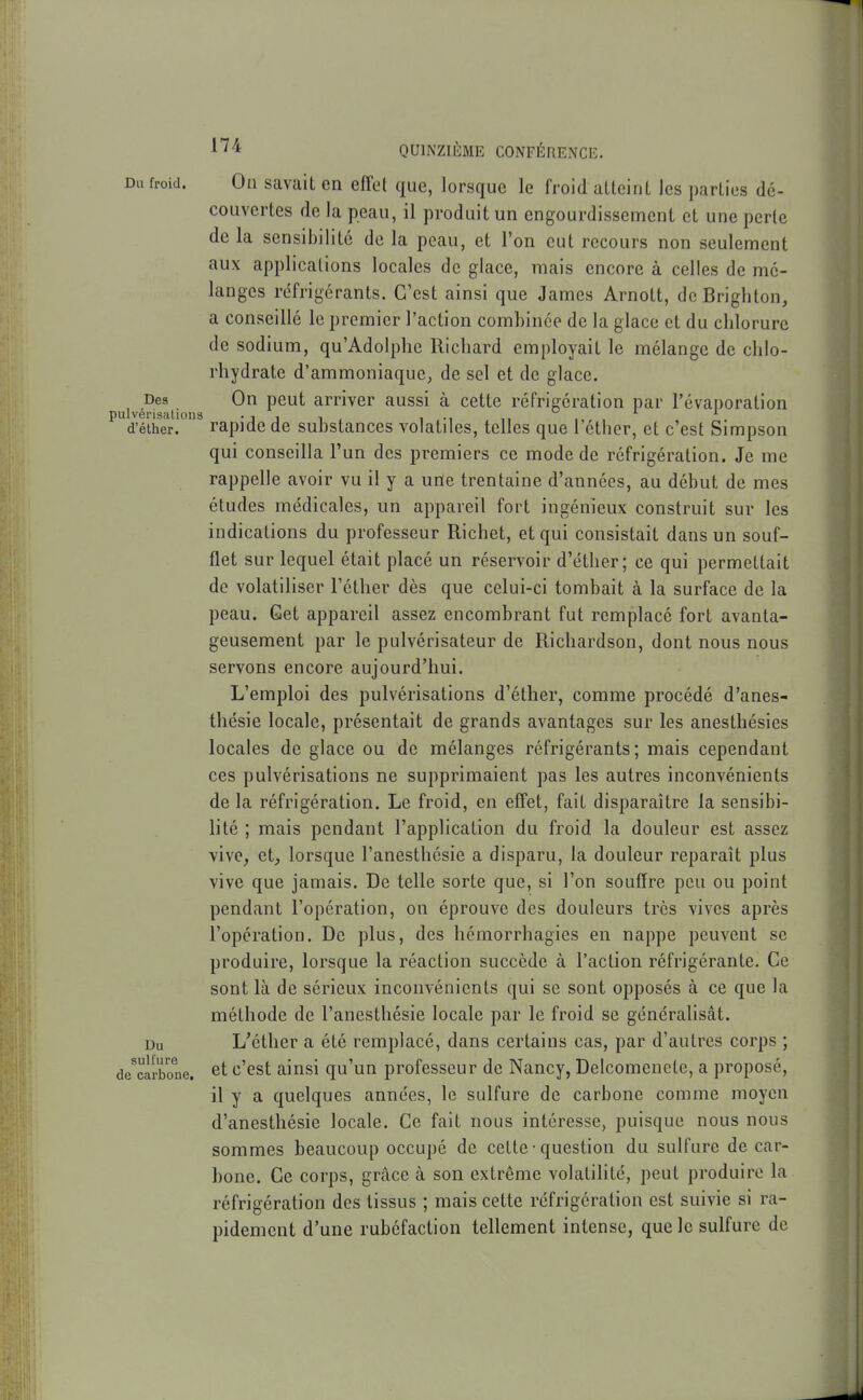 Du froid. On savait en effet que, lorsque le froid atteint les parties dé- couvertes de la peau, il produit un engourdissement et une perte de la sensibilité de la peau, et l'on eut recours non seulement aux applications locales de glace, mais encore à celles de mé- langes réfrigérants. C'est ainsi que James Arnott, de Brighton, a conseillé le premier l'action combinée de la glace et du chlorure de sodium, qu'Adolphe Richard employait le mélange de chlo- rhydrate d'ammoniaque^ de sel et de glace. Des On peut arriver aussi à cette réfrigération par révai)oration )ulverisiitioiis -j i i , i -i ,i , d'élher. rapide de substances volatiles, telles que 1 éther, et c'est Simpson qui conseilla l'un des premiers ce mode de réfrigération. Je me rappelle avoir vu il y a une trentaine d'années, au début de mes études médicales, un appareil fort ingénieux construit sur les indications du professeur Richet, et qui consistait dans un souf- flet sur lequel était placé un réservoir d'éther; ce qui permettait de volatiliser l'éther dès que celui-ci tombait à la surface de la peau. Get appareil assez encombrant fut remplacé fort avanta- geusement par le pulvérisateur de Richardson, dont nous nous servons encore aujourd'hui. L'emploi des pulvérisations d'éther, comme procédé d'anes- thésie locale, présentait de grands avantages sur les anesthésies locales de glace ou de mélanges réfrigérants; mais cependant ces pulvérisations ne supprimaient pas les autres inconvénients de la réfrigération. Le froid, en effet, fait disparaître la sensibi- lité ; mais pendant l'application du froid la douleur est assez vive, et, lorsque l'anesthésie a disparu, la douleur reparaît plus vive que jamais. De telle sorte que, si l'on souffre peu ou point pendant l'opération, on éprouve des douleurs très vives après l'opération. De plus, des hémorrhagies en nappe peuvent se produire, lorsque la réaction succède à l'action réfrigérante. Ce sont là de sérieux inconvénients qui se sont opposés à ce que la méthode de l'anesthésie locale par le froid se généralisât. Du L'éther a été remplacé, dans certains cas, par d'autres corps ; de^caibone. et c'cst ainsi qu'un professeur de Nancy, Delcomenele, a proposé, il y a quelques années, le sulfure de carbone comme moyen d'anesthésie locale. Ce fait nous intéresse, puisque nous nous sommes beaucoup occupé de cette • question du sulfure de car- bone. Ce corps, grâce à son extrême volatilité, peut produire la réfrigération des tissus ; mais cette réfrigération est suivie si ra- pidement d'une rubéfaction tellement intense, que le sulfure de