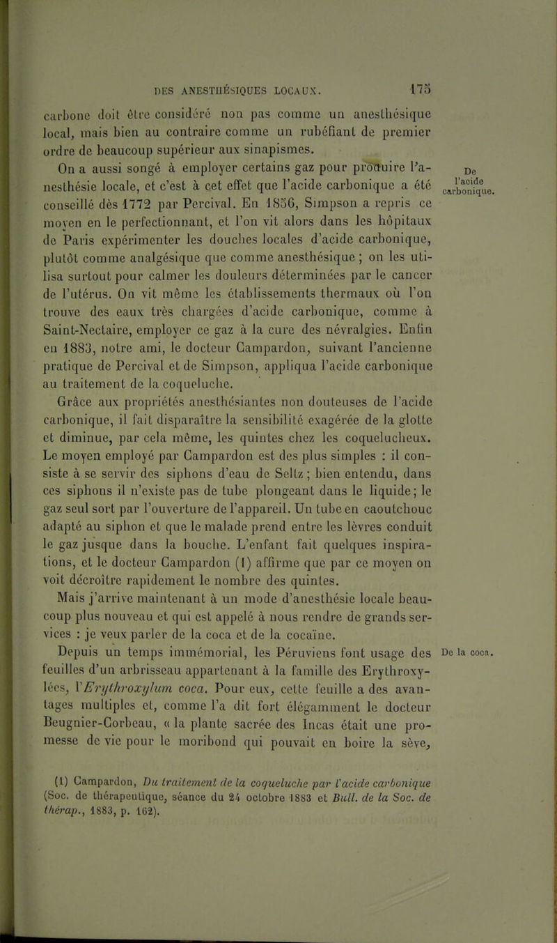 carbone doit cLi'o considéré non pas comme un aneslliésique local, mais bien au contraire comme un rubéfianl de premier ordre de beaucoup supérieur aux sinapismes. On a aussi songé à employer certains gaz pour pi^uire Pa- De nestliésie locale, et c'est à cet effet que l'acide carbonique a été cJboniq°„e. conseillé dès 1772 par Percival. En l(So6, Simpson a repris ce moyen en le perfectionnant, et l'on vit alors dans les hôpitaux de Paris expérimenter les douches locales d'acide carbonique, plutôt comme analgésique que comme anesthésique ; on les uti- lisa surtout pour calmer les douleurs déterminées par le cancer de l'utérus. On vit même les établissements thermaux où l'on trouve des eaux très chargées d'acide carbonique, comme à Saint-Nectaire, employer ce gaz à la cure des névralgies. Enfin en 1883, notre ami, le docteur Gampardon^ suivant l'ancienne pratique de Percival et de Simpson, appliqua l'acide carbonique au traitement de la coqueluche. Grâce aux propriétés anesthésiantes non douteuses de l'acide carbonique, il fait disparaître la sensibilité exagérée de la glotte et diminue, par cela même, les quintes chez les coquelucheux. Le moyen employé par Gampardon est des plus simples : il con- siste à se servir des siphons d'eau de Scltz; bien entendu, dans ces siphons il n'existe pas de tube plongeant dans le liquide; le gaz seul sort par l'ouverture de l'appareil. Un tube en caoutchouc adapté au siphon et que le malade prend entre les lèvres conduit le gaz jusque dans la bouche. L'enfant fait quelques inspira- tions, et le docteur Gampardon (1) affirme que par ce moyen on voit décroître rapidement le nombre des quintes. Mais j'arrive maintenant à un mode d'anesthésie locale beau- coup plus nouveau et qui est appelé à nous rendre de grands ser- vices : je veux parler de la coca et de la cocaïne. Depuis un temps immémorial, les Péruviens font usage des De la coca, feuilles d'un arbrisseau appartenant à la famille des Erythroxy- lécs^ VErijtliroxylum coca. Pour eux, cette feuille a des avan- tages multiples et, comme l'a dit fort élégamment le docteur Beugnier-Gorbcau, a la plante sacrée des Incas était une pro- messe de vie pour le moribond qui pouvait en boire la sève. (l) Gampardon, Du traitement de la coqueluche par Vacide carbonique (Soc. (le lliérapeuliquc, séance du 24 octobre 1883 et Bull, de la Soc. de tkérap., 1883, p. 1G2).