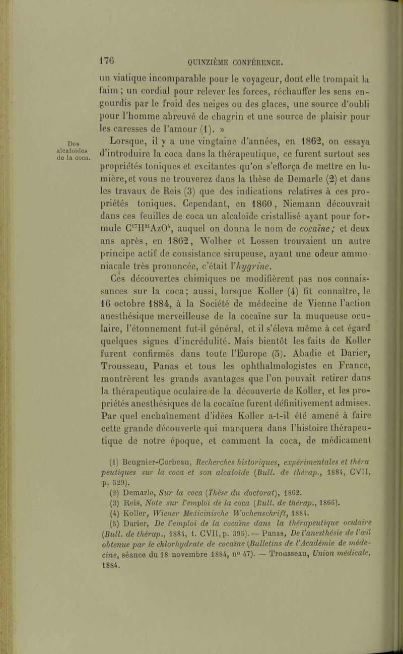 un viatique incomparable pour le voyageur, dont clic trompait la faim; un cordial pour relever les forces, réchauffer les sens en- gourdis par le froid des neiges ou des glaces, une source d'oubli pour l'homme abreuve de chagrin et une source de plaisir pour les caresses de l'amour (1). » Dca Lorsque, il y a une vingtaine d'années, en 1862, on essaya deiacoca. ^'iiitroduire la coca dans la thérapeutique, ce furent surtout ses propriétés toniques et excitantes qu'on s'efforça de mettre en lu- mière, et vous ne trouverez dans la thèse de Demarle (2) et dans les travaux de Reis (3) que des indications relatives à ces pro- priétés toniques. Cependant, en 1860, Niemann découvrait dans ces feuilles de coca un alcaloïde cristallisé ayant pour for- mule GH^^AzO*, auquel on donna le nom de cocaïne; et deux ans après, en 1862, Wolher et Lossen trouvaient un autre principe actif de consistance sirupeuse, ayant une odeur ammo niacale très prononcée, c'était Vhygrine. Ces découvertes chimiques ne modifièrent pas nos connais- sances sur la coca; aussi, lorsque Koller (4) fit connaître, le 16 octobre 1884, à la Société de médecine de Vienne l'action aneslhésique merveilleuse de la cocaïne sur la muqueuse ocu- laire, l'étonnement fut-il général, et il s'éleva même à cet égard quelques signes d'incrédulité. Mais bientôt les faits de Koller furent confirmés dans toute l'Europe (5). Abadie et Darier, Trousseau, Panas et tous les ophthalmologistes en France, montrèrent les grands avantages que l'on pouvait retirer dans la thérapeutique oculaire de la découverte de Koller, et les pro- priétés anesthésiques de la cocaïne furent définitivement admises. Par quel enchaînement d'idées Koller a-t-il été amené à faire cette grande découverte qui marquera dans l'histoire thérapeu- tique de notre époque, et comment la coca, de médicament (1) Beugaier-Corbeau, Recherches historiques, expérimentales et théra peutiques sur la coca et so7i alcaloïde {Bull, de ihérap., 188^, GVII, p. 529). (2) Deraarle, Sur la coca {Thèse du doctorat), 1862. (3) Reis, Note sur l'emyloi de la coca [Bidl. de thérap., 1866). (4) Koller, Wiener Medicinische Wochenschrift, 1884. (5) Darier, De l'emploi de la cocaïne daiis la thérapeutique oculaire {Bull, de thérap., 1884, t. CVIl,p. 395).— Panas, De l'anesthésie de l'œil obtenue par le chlorhydrate de cocdine [Bulletins de l'Académie de méde- cine, séance du 18 novembre 1884, no 47). — Trousseau, U?iion médicale, 1884.