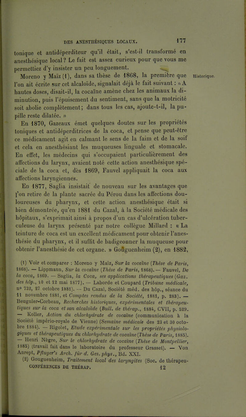 tonique et antidéperditeur qu'il était, s'est-il transformé en anestliésiquG local? Le fait est assez curieux pour que vous me permettiez d'y insister un peu longuement. Moreno yMaïz(i), dans sa thèse de 1868, la première que Historique, l'on ait écrite sur cet alcaloïde, signalait déjà le fait suivant : a A hautes doses, disait-il, la cocaïne amène chez les animaux la di- minution, puis l'épuisement du sentiment, sans que la motricité soit abolie complètement; dans tous les cas, ajoute-t-il, la pu- pille reste dilatée. » En 1870, Gazeaux émet quelques doutes sur les propriétés toniques et antidéperditrices de la coca, et pense que peut-être ce médicament agit en calmant le sens de la faim et de la soif et cela en anestliésiant les muqueuses linguale et stomacale. En effet, les médecins qui s'occupaient particulièrement des affections du larynx, avaient noté cette action anesthésique spé- ciale de la coca et, dès 1869, Fauvel appliquait la coca aux affections laryngiennes. En 1877, Saglia insistait de nouveau sur les avantages que l'on retire de la plante sacrée du Pérou dans les affections dou- loureuses du pharynx, et cette action anesthésique était si bien démontrée, qu'en 1881 du Gazai, à la Société médicale des hôpitaux, s'exprimait ainsi à propos d'un cas d'ulcération tuber- culeuse du larynx présenté par notre collègue Millard : « La teinture de coca est un excellent médicament pour obtenir l'anes- thésie du pharynx, et il suffit de badigeonner la muqueuse pour obtenir l'anesthésie de cet organe. » Goùguenheim (2), en 1882, (1) Voir et comparer : Moreno y Maiz, Sur la cocaïne {Thèse de Paris, 1868). — Lippmann, Sur la cocaïne {Thèse de Paris, 1868).— Fauvel, De la coca, 1869. —Saglia, la Coca, ses applications thérapeutiques {Gaz. des hop., 10 et 12 mai 1877). — Laborde et Coupard {Tribune médicale, no 732, 27 octobre 1881). -- Du Cazal, Société méd. des hôp,, séance du Il novembre 1881, et Comptes rendus de la Société, 1881, p. 283). — Beugnler-Corbeau, Recherches histo7Hques, expérimentales et thérapeu- tiques sur la coca et son alcaloïde {Bull, de thévap., 1884, CVII, p. 529. — Koller, Action du chlorhydrate de cocaïne (communication à la Société império-royale de Vienne) (Semaine médicale des 23 et 30 octo- bre 1884). — Rigolet, Etude expérimentale sur les propriétés physiolo- giques et thérapeutiques du chlorhydrate de cocaïne {Thèse de Paris, 1885). — Henri Nègre, Sur le chlorhydrate de cocaïne {Thèse de Montpellier, \ 885) (travail fait dans le laboratoire du professeur Grasset). — Yon Anrept, Pfluger's Arch. fur d. Ges. phys., Bd. XXI. (2) Goùguenheim, Traitement local des lanjngites (Soc. de thérapeu- CONFÉREiSCES DE THÉRAP. 12