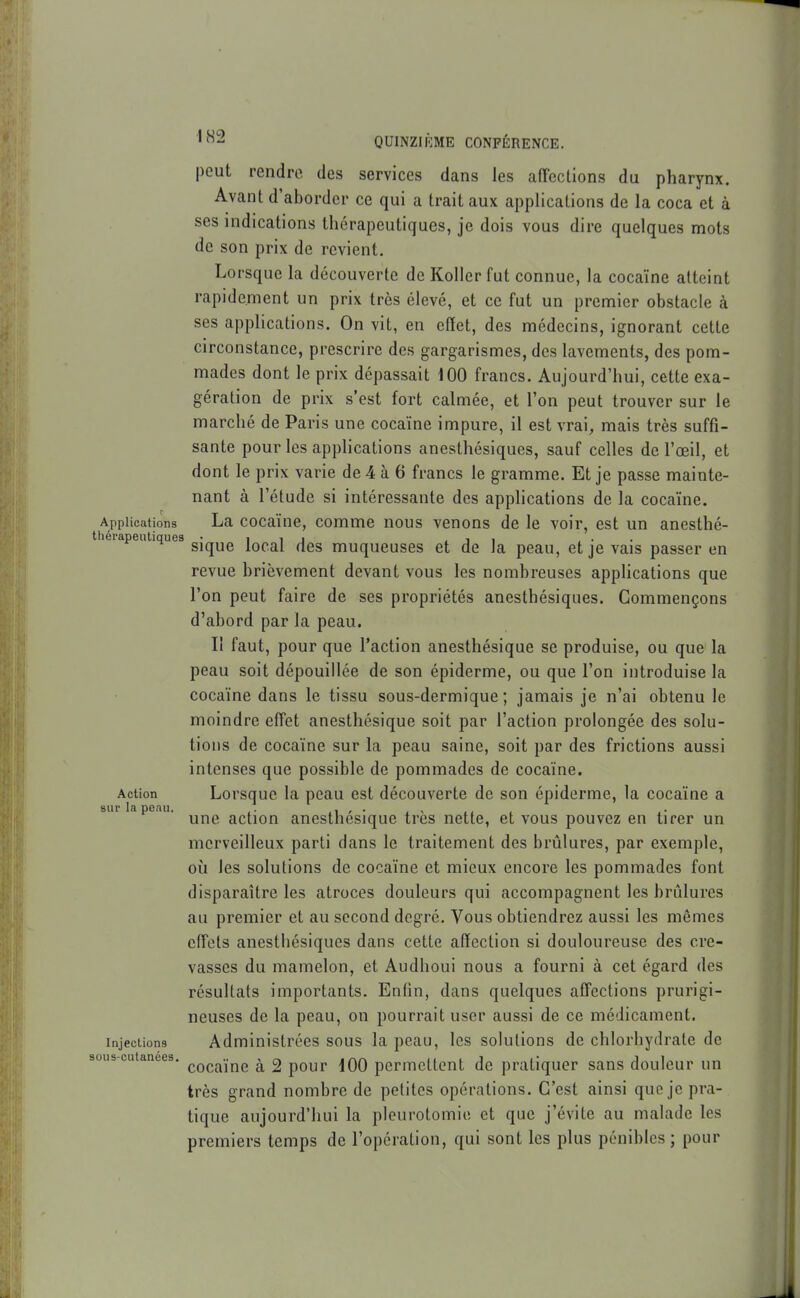 peut rendre des services dans les afFccLions du pharynx. Avant d'aborder ce qui a trait aux applications de la coca et à ses indications thérapeutiques, je dois vous dire quelques mots de son prix de revient. Lorsque la découverte de Koller fut connue, la cocaïne atteint rapidement un prix très élevé, et ce fut un premier obstacle à ses applications. On vit, en effet, des médecins, ignorant cette circonstance, prescrire des gargarismes, des lavements, des pom- mades dont le prix dépassait 100 francs. Aujourd'hui, cette exa- gération de prix s'est fort calmée, et l'on peut trouver sur le marché de Paris une cocaïne impure, il est vrai, mais très suffi- sante pour les apphcations anesthésiques, sauf celles de l'œil, et dont le prix varie de 4 à 6 francs le gramme. Et je passe mainte- nant à l'étude si intéressante des apphcations de la cocaïne. Applications La cocaïnc, comme nous venons de le voir, est un ancsthé- thérapeutiques • i i j , i i , • • sique local des muqueuses et de la peau, et je vais passer en revue brièvement devant vous les nombreuses applications que l'on peut faire de ses propriétés anesthésiques. Commençons d'abord par la peau. Il faut, pour que l'action anesthésique se produise, ou que la peau soit dépouillée de son épiderme, ou que l'on introduise la cocaïne dans le tissu sous-dermique; jamais je n'ai obtenu le moindre effet anesthésique soit par l'action prolongée des solu- tions de cocaïne sur la peau saine, soit par des frictions aussi intenses que possible de pommades de cocaïne. Action Lorsque la peau est découverte de son épiderme, la cocaïne a sur la peau. . n ' ■ i ^ ti i t- une action anesthésique très nette, et vous pouvez en tirer un merveilleux parti dans le traitement des brûlures, par exemple, où les solutions de cocaïne et mieux encore les pommades font disparaître les atroces douleurs qui accompagnent les brûlures au premier et au second degré. Vous obtiendrez aussi les mêmes effets anesthésiques dans cette affection si douloureuse des cre- vasses du mamelon, et Audhoui nous a fourni à cet égard des résultats importants. Enfin, dans quelques affections prurigi- neuses de la peau, on pourrait user aussi de ce médicament. Injections Administrées sous la peau, les solutions de chlorhydrate de cocaïne à 2 pour 100 permettent de pratiquer sans douleur un très grand nombre de petites opérations. C'est ainsi que je pra- tique aujourd'hui la pleurotomie et que j'évite au malade les premiers temps de l'opération, qui sont les plus pénibles; pour sous-cutanées.