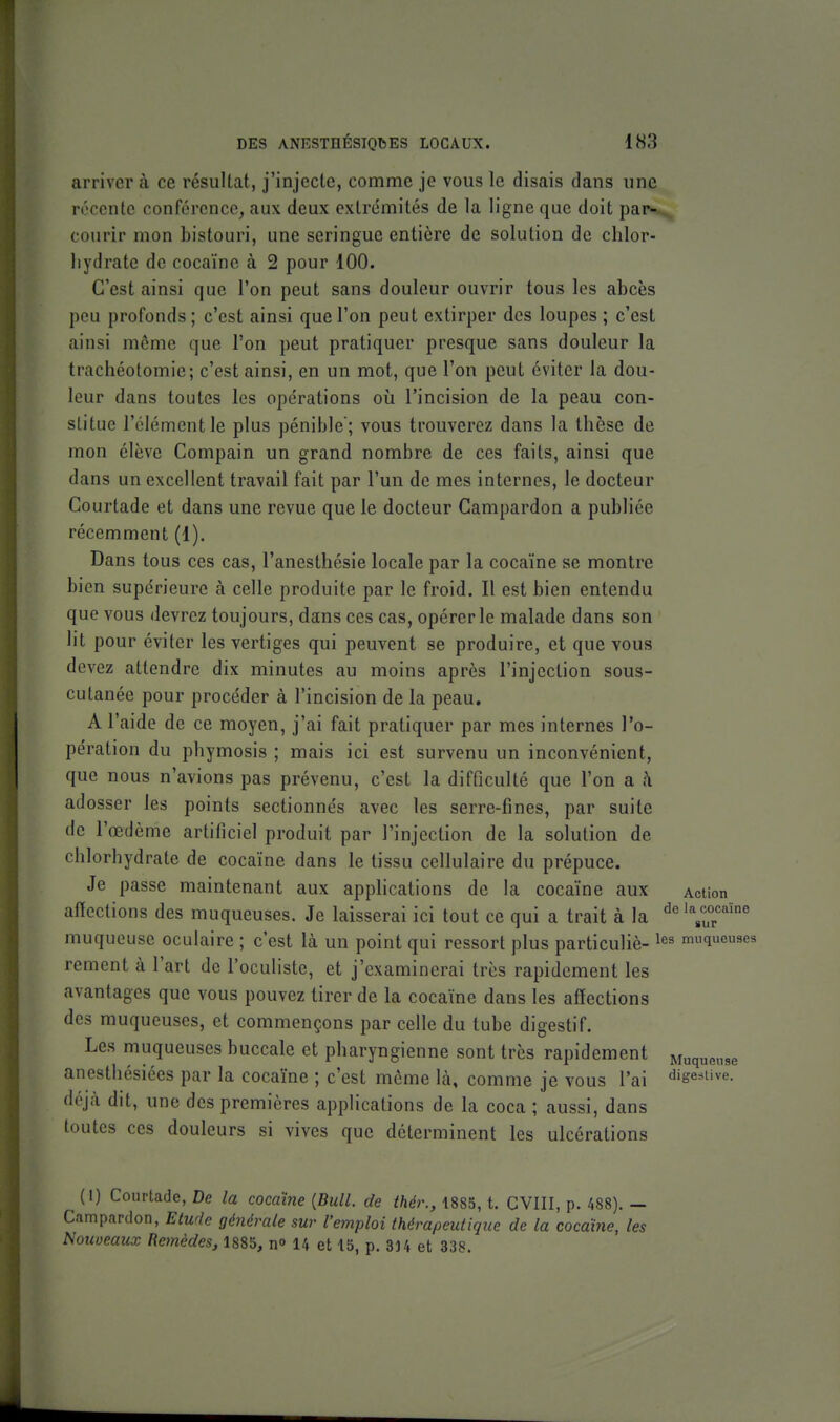 arriver à ce résultat, j'injecte, comme je vous le disais dans une récente conférence, aux deux extrémités de la ligne que doit par- courir mon bistouri, une seringue entière de solution de chlor- hydrate de cocaïne à 2 pour 100. C'est ainsi que l'on peut sans douleur ouvrir tous les abcès peu profonds ; c'est ainsi que l'on peut extirper des loupes ; c'est ainsi môme que l'on peut pratiquer presque sans douleur la trachéotomie; c'est ainsi, en un mot, que l'on peut éviter la dou- leur dans toutes les opérations où l'incision de la peau con- stitue l'élément le plus pénible; vous trouverez dans la thèse de mon élève Compain un grand nombre de ces faits, ainsi que dans un excellent travail fait par l'un de mes internes, le docteur Gourtade et dans une revue que le docteur Campardon a publiée récemment (1). Dans tous ces cas, l'anesthésie locale par la cocaïne se montre bien supérieure à celle produite par le froid. Il est bien entendu que vous devrez toujours, dans ces cas, opérer le malade dans son lit pour éviter les vertiges qui peuvent se produire, et que vous devez attendre dix minutes au moins après l'injection sous- cutanée pour procéder à l'incision de la peau. A l'aide de ce moyen, j'ai fait pratiquer par mes internes l'o- pération du phymosis ; mais ici est survenu un inconvénient, que nous n'avions pas prévenu, c'est la difficulté que l'on a h adosser les points sectionnés avec les serre-fines, par suite de l'œdème artificiel produit par l'injection de la solution de chlorhydrate de cocaïne dans le tissu cellulaire du prépuce. Je passe maintenant aux apphcations de la cocaïne aux Action afïections des muqueuses. Je laisserai ici tout ce qui a trait à la ^«'YuT'^ muqueuse oculaire ; c'est là un point qui ressort plus particuliè- muqueuses rement à l'art de l'oculiste, et j'examinerai très rapidement les avantages que vous pouvez tirer de la cocaïne dans les afïections des muqueuses, et commençons par celle du tube digestif. Les muqueuses buccale et pharyngienne sont très rapidement Muqueuse anesthésiées par la cocaïne ; c'est même là, comme je vous l'ai digesUve. déjà dit, une des premières applications de la coca ; aussi, dans toutes ces douleurs si vives que déterminent les ulcérations (I) Coiirtade, De la cocaïne {Bull, de thér., 1885, t. CVIII, p. 488). — Campardon, Etude générale sur l'emploi thérapeutique de la cocaïne, les Nouveaux Remèdes, 1885, n» 14 et 15, p. 33 4 et 338.