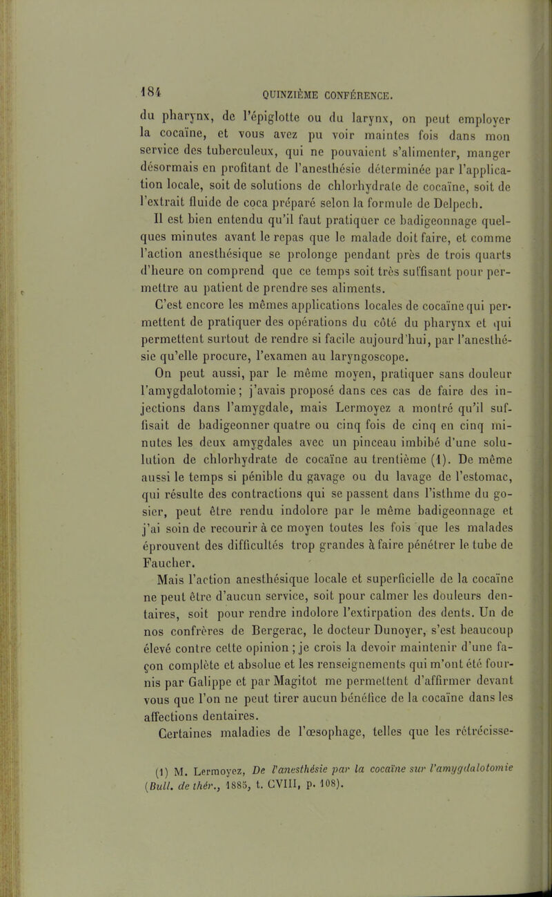 du pharynx, de l'épiglotte ou du larynx, on peut employer la cocaïne, et vous avez pu voir maintes fois dans mon service des tuberculeux, qui ne pouvaient s'alimenter, manger désormais en profitant de l'aneslhésie déterminée par l'applica- tion locale, soit de solutions de chlorhydrate de cocaïne, soit de l'extrait fluide de coca prc'paré selon la formule de Delpech. Il est bien entendu qu'il faut pratiquer ce badigeonnage quel- ques minutes avant le repas que le malade doit faire, et comme l'action anesthésique se prolonge pendant près de trois quarts d'heure on comprend que ce temps soit très suffisant pour per- mettre au patient de prendre ses ahments. C'est encore les mêmes applications locales de cocaïne qui per- mettent de pratiquer des opérations du côté du pharynx et qui permettent surtout de rendre si facile aujourd'hui, par l'aneslhé- sie qu'elle procure, l'examen au laryngoscope. On peut aussi, par le même moyen, pratiquer sans douleur l'amygdalotomie ; j'avais proposé dans ces cas de faire des in- jections dans l'amygdale, mais Lermoyez a montré qu'il suf- fisait de badigeonner quatre ou cinq fois de cinq en cinq mi- nutes les deux amygdales avec un pinceau imbibé d'une solu- lution de chlorhydrate de cocaïne au trentième (1). De même aussi le temps si pénible du gavage ou du lavage de l'estomac, qui résulte des contractions qui se passent dans l'isthme du go- sier, peut être rendu indolore par le même badigeonnage et j'ai soin de recourir à ce moyen toutes les fois que les malades éprouvent des difficultés trop grandes à faire pénétrer le tube de Faucher. Mais l'action anesthésique locale et superficielle de la cocaïne ne peut être d'aucun service, soit pour calmer les douleurs den- taires, soit pour rendre indolore l'extirpation des dents. Un de nos confrères de Bergerac, le docteur Dunoyer, s'est beaucoup élevé contre cette opinion ; je crois la devoir maintenir d'une fa- çon complète et absolue et les renseignements qui m'ont été four- nis par Galippe et par Magitot me permettent d'affirmer devant vous que l'on ne peut tirer aucun bénéfice de la cocaïne dans les affections dentaires. Certaines maladies de l'œsophage, telles que les rctrécisse- (1) M. Lermoyez, De Vanesthésie par la cocaïne sur l'amygdalotomie [Bull, dethér., 1885, t. CVIII, p. 108).