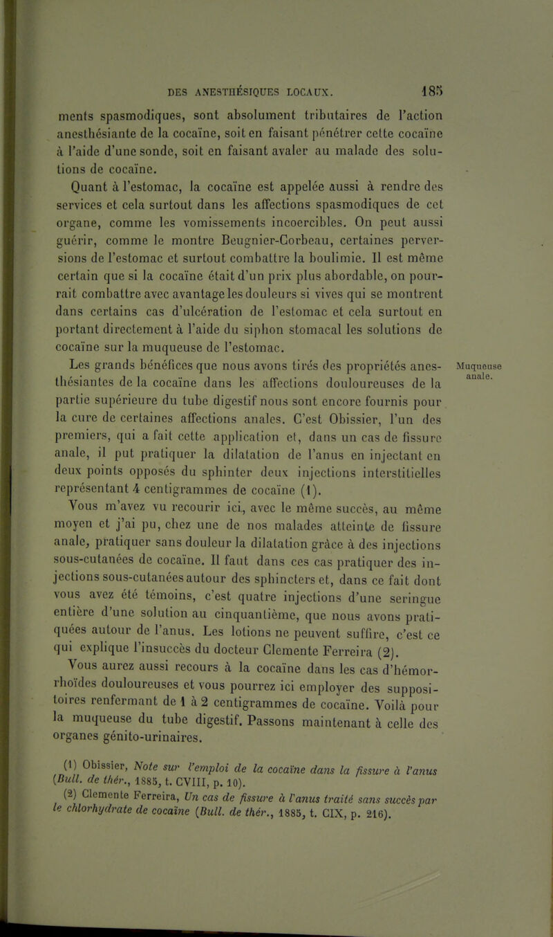 auale. ments spasmodiques, sont absolument tributaires de l'action aneslbésiante de la cocaïne, soit en faisant pénétrer cette cocaïne à l'aide d'une sonde, soit en faisant avaler au malade des solu- tions de cocaïne. Quant à l'estomac, la cocaïne est appelée aussi à rendre des services et cela surtout dans les affections spasmodiques de cet organe, comme les vomissements incoercibles. On peut aussi guérir, comme le montre Beugnier-Corbeau, certaines perver- sions de l'estomac et surtout combattre la boulimie. Il est même certain que si la cocaïne était d'un prix plus abordable, on pour- rait combattre avec avantage les douleurs si vives qui se montrent dans certains cas d'ulcération de l'estomac et cela surtout en portant directement à l'aide du siphon stomacal les solutions de cocaïne sur la muqueuse de l'estomac. Les grands bénéfices que nous avons tirés des propriétés anes- Muqueuse Ihésiantes delà cocaïne dans les affections douloureuses de la partie supérieure du tube digestif nous sont encore fournis pour la cure de certaines affections anales. C'est Obissier, l'un des premiers, qui a fait cette application et, dans un cas de fissure anale, il put pratiquer la dilatation de l'anus en injectant en deux points opposés du sphinter deux injections interstitielles représentante centigrammes de cocaïne (1). Vous m'avez vu recourir ici, avec le même succès, au même moyen et j'ai pu, chez une de nos malades atteinte de fissure anale, pratiquer sans douleur la dilatation grâce à des injections sous-cutanées de cocaïne. Il faut dans ces cas pratiquer des in- jections sous-cutanées autour des sphincters et, dans ce fait dont vous avez été témoins, c'est quatre injections d'une seringue entière d'une solution au cinquantième, que nous avons prati- quées autour de l'anus. Les lotions ne peuvent suffire, c'est ce qui exphque l'insuccès du docteur Clémente Ferreira (2). Vous aurez aussi recours à la cocaïne dans les cas d'hémor- rhoïdes douloureuses et vous pourrez ici employer des supposi- toires renfermant de 1 à 2 centigrammes de cocaïne. Voibà pour la muqueuse du tube digestif. Passons maintenant à celle des organes génito-urinaires. (1) Obissier, Note sur l'emploi de la cocaïne dans la fissure à l'anus {Bull, de l/iér., 1885, t. CVIII, p. 10). (2) Clémente Ferreira, Un cas de fissure à l'anus traité sans succès par le chlorhydrate de cocaïne {Bull, de thér., 1885, t. CIX, p. 216).