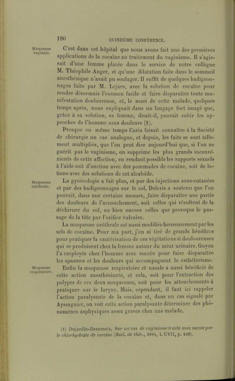 Muqueuso vaginale. Muqueuse urélhrale. Muqueuse respiratoire. QUINZIÈME CONFÉRENCE. C'est dans cet hôpital que nous avons fait une des premières api)licalions de la cocaïne au traitement du vaginisme. Il s'agis- sait d'une femme placée dans le service do notre collègue M. Théophile Angcr, et qu'une dilatation faite dans le sommeil anesthcsique n'avait pu soulager. Il suffit de quelques badigeon- nages faits par M. Lcjars, avec la solution de cocaïne pour rendre désormais l'examen facile et faire disparaître toute ma- nifestation douloureuse, et, le mari de cette malade, quelques temps après, nous expliquait dans un langage fort imagé que, grâce à sa solution, sa femme, disait-il, pouvait subir les ap- proches de l'homme sans douleurs (1). Presque en même temps Cazin faisait connaître à la Société de chirurgie un cas analogue, et depuis, les faits se sont telle- ment multipliés, que l'on peut dire aujourd'hui que, si l'on ne guérit pas le vaginisme, on supprime les plus grands inconvé- nients de cette affection, en rendant possible les rapports sexuels à l'aide soit d'onction avec des pommades de cocaïne, soit de lo- tions avec des solutions de cet alcaloïde. La gynécologie a fait plus, et par des injections sous-cutanées et par des badigeonnages sur le col, Doleris a soutenu que l'on pouvait, dans une certaine mesure, Jaire disparaître une partie des douleurs de l'accouchement, soit celles qui résultent de la déchirure du col, ou bien encore celles que provoque le pas- sage de la tête par l'orifice vulvaire. La muqueuse urélhrale est aussi modifiée heureusement par les sels de cocaïne. Pour ma part, j'en ai tiré de grands bénéfices pour pratiquer la cautérisation de ces végétations si douloureuses qui se produisent chez la femme autour du méat urinaire. Guyon l'a employée chez l'homme avec succès pour faire disparaître les spasmes et les douleurs qui accompagnent le cathétérisme. Enfin la muqueuse respiratoire et nasale a aussi bénéficié de cette action anesthésiante, et cela, soit pour l'extraction des polypes de ces deux muqueuses, soit pour les attouchements à pratiquer sur le larynx. Mais, cependant, il faut ici rappeler l'action paralysante de la cocaïne et, dans un cas signalé par Ayssaguier, on voit celte action paralysante déterminer des phé- nomènes asphyxiques assez graves chez une malade. (1) Dujardin-Beaumelz, Surim cas de vaginisme traité avec succès par le chlorhydrate de cocaïne {Diiil. de thér., 1884, t. CVII, p. 489).