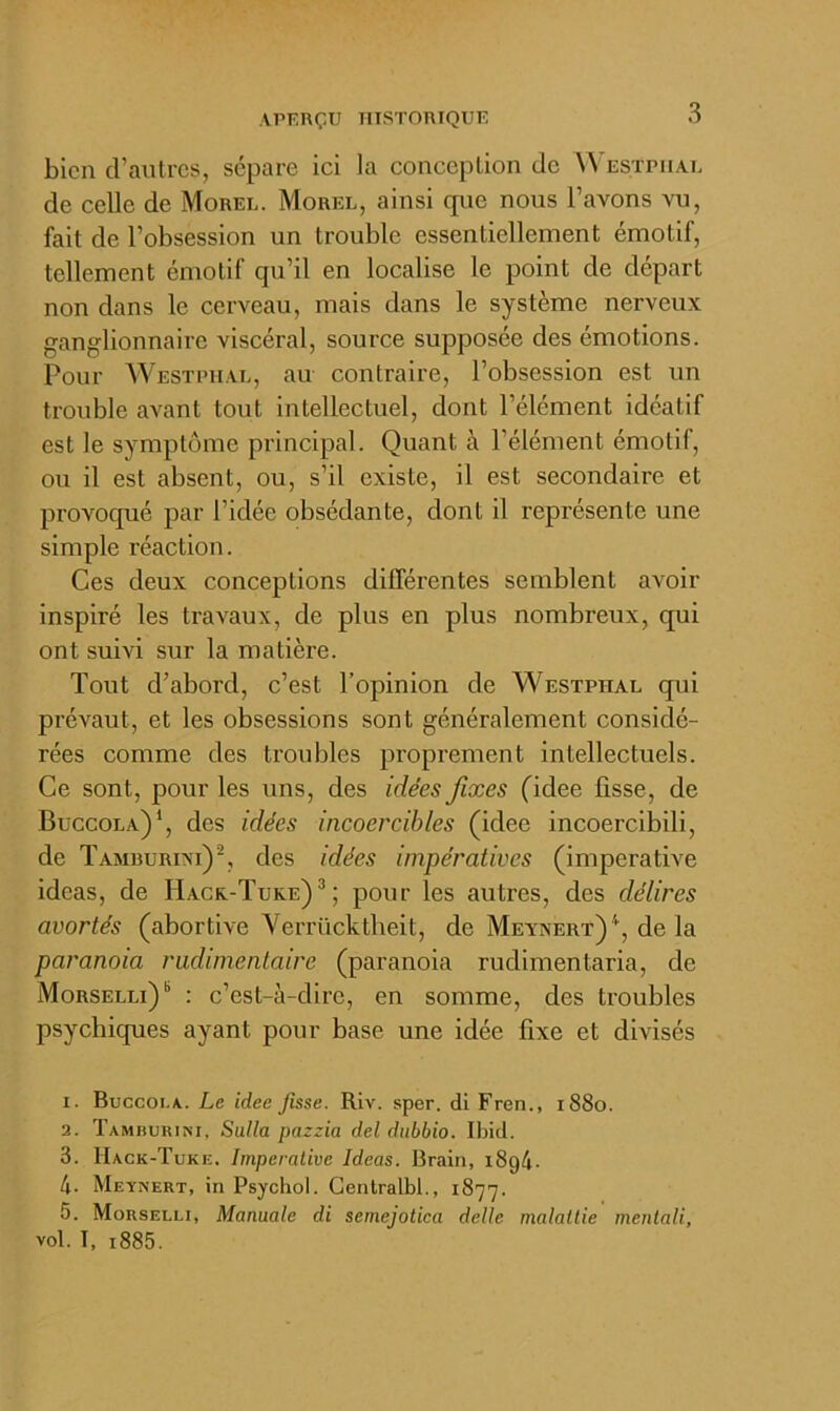 bien d’autres, sépare ici la conception de Westpiial de celle de Morel. Morel, ainsi que nous l’avons vu, fait de l’obsession un trouble essentiellement émotif, tellement émotif qu’il en localise le point de départ non dans le cerveau, mais dans le système nerveux ganglionnaire viscéral, source supposée des émotions. Pour Westpiial, au contraire, l’obsession est un trouble aA\ant tout intellectuel, dont l’élément idéatif est le symptôme principal. Quant à l’élément émotif, ou il est absent, ou, s’il existe, il est secondaire et provoqué par l’idée obsédante, dont il représente une simple réaction. Ces deux conceptions différentes semblent avoir inspiré les travaux, de plus en plus nombreux, qui ont sum sur la matière. Tout d’abord, c’est l’opinion de Westpiial qui préA’^aut, et les obsessions sont généralement considé- rées comme des troubles proprement intellectuels. Ce sont, pour les uns, des idées fixes (idee lisse, de Buccola)*, des idées incoercibles (idee incoercibili, de Tamburixi)^, des idées impératives (impérative ideas, de Hack-Tuke)^; pour les autres, des délires avortés (abortive Verrücktlieit, de Meynert)'*^, delà paranoia rudimentaire (paranoia rudimentaria, de Morselli) “ : c’est-à-dire, en somme, des troubles psychiques ayant pour base une idée fixe et divisés 1. Buccoi.a. Le idee fisse. Riv. sper. dl Fren., i88o. 2. Tamburim, Sulla pazzia del dubbio. Ibid. 3. Hack-Tuke. Impérative Ideas. Brairi, i8g4. 4. Meynert, in Psychol. Gentralbl., 1877. 5. Morselli, Manuale di semejotica delle malaltie mentali, vol. T, i885.