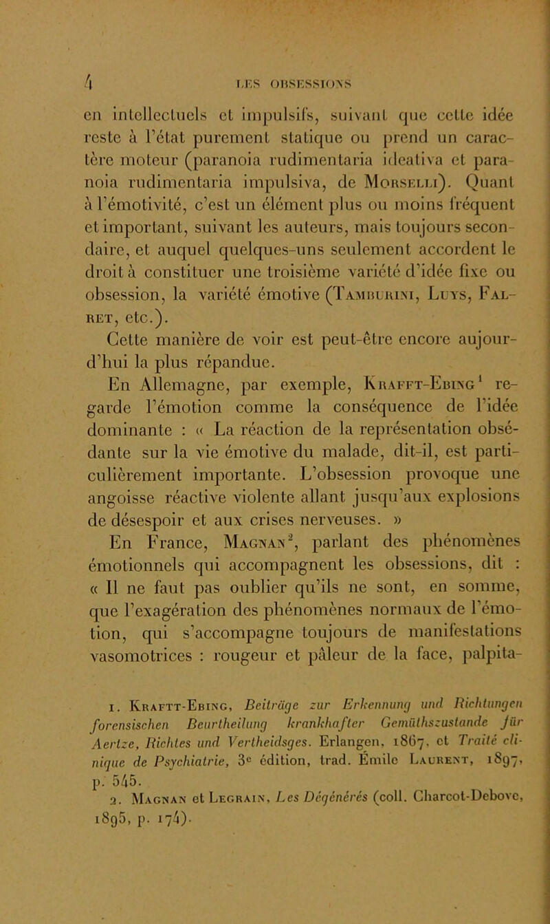 I,F,S ()HSFSSIO>S en inlcllcclucls cl impulsifs, siiivauL que celle idée resle à l’état purement statique ou prend un carac- tère moteur (paranoia rudimenlaria idealiva et para- noia rudimenlaria impulsiva, de MoasEua). Quant à l’émotivité, c’est un élément plus ou moins fréquent et important, suivant les auteurs, mais toujours secon- daire, et auquel quelques-uns seulement accordent le droit à constituer une troisième variété d’idée fixe ou obsession, la variété émotive (TAMauiuM, Luvs, Fal- RET, etc.). Cette manière de voir est peut-être encore aujour- d’hui la plus répandue. En Allemagne, par exemple, Krafft-Ebixg' re- garde l’émotion comme la conséquence de l’idée dominante : « La réaction de la représentation obsé- dante sur la vie émotive du malade, dit-il, est parti- culièrement importante. L’obsession provoque une angoisse réaetWe violente allant jusqu’aux explosions de désespoir et aux crises nerveuses. » En France, Magnax^, parlant des phénomènes émotionnels qui accompagnent les obsessions, dit : « 11 ne faut pas oublier qu’ils ne sont, en somme, que l’exagération des phénomènes normaux de l’émo- tion, qui s’accompagne toujours de manifestations vasomotrices : rougeur et pâleur de la face, palpita- I. Kraftt-Ebing, Bcitrage zur Erkenming imd Richtnngen forensischen Beurtheihmg lcrankhafter Gemülhszuslande Jür Aerlze, Ricliles und Vertheidsges. Erlangen, 18G7, et Traité cli- nique de Psychiatrie, 3® édition, trad. Émitc Laurent, 1897, p. 545. 3. Magnan et Legrain, Les Dégénérés (colt. Charcot-Debove, i8g5, p. 174)-