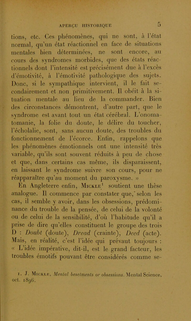 lions, de. Ces phénomènes, qui ne sont, à Télat normal, qu’un état réaclionnel en face de silualions mentales bien déterminées, ne sont encore, au cours des syndromes morbides, que des états réac- tionnels dont l’intensité est précisément due à l’excès d’émotivité, à l’émotivité pathologique des sujets. Donc, si le sympathique intervient, il le fait se- condairement et non primitivement. 11 obéit à la si- tuation mentale au lieu de la commander. Bien des circonstances démontrent, d’autre part, que le syndrome est avant tout un état cérébral. L’onoma- tomanie, la folie du doute, le délire du toucher, l’écholalie, sont, sans aucun doute, des troubles du fonctionnement de l’écorce. Enfin, rappelons que les phénomènes émotionnels ont une intensité très variable, qu’ils sont souvent réduits à peu de chose et que, dans certains cas même, ils disparaissent, en laissant le syndrome suivre son cours, pour ne réapparaître qu’au moment du paroxysme. » En Angleterre enfin, Micrle* soutient une thèse analogue. Il commence par constater que,* selon les cas, il semble y avoir, dans les obsessions, prédomi- nance du trouble de la pensée, de celui de la volonté ou de celui de la sensibilité, d’où l’habitude qu’il a prise de dire qu’elles constituent le groupe des trois D : Doubt (doute), Dread (crainte), Deed (acte). Mais, en réalité, c’est l’idée qui prévaut toujours : « L’idée impérative, dit-il, est le grand facteur, les troubles émotifs pouvant être considérés comme se- I. .T, Micklk, ^[enlal besetments or obsessions.^leiü'diScience, ocl. iSyli.