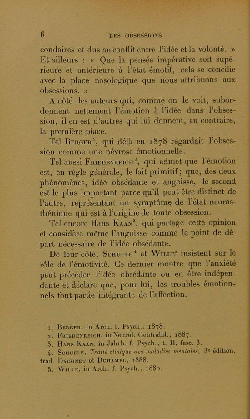 condaires et dus au conflit entre l’idée et la volonté. » Et ailleurs : « Que la pensée impérative soit supé- rieure et antérieure à l’état émotif, cela se concilie avec la place nosologique que nous attribuons aux obsessions. « A côté des auteurs qui, comme on le voit, subor- donnent nettement l’émotion à l’idée dans l’obses- sion, il en est d’autres qui lui donnent, au contraire, la première place. Tel Beiigek’, qui déjà en 1878 regardait l’obses- sion comme une névrose émotionnelle. Tel aussi Friedenreicii^, qui admet que l’émotion est, en règle générale, le fait primitif; que, des deux phénomènes, idée obsédante et angoisse, le second est le plus important parce qu’il peut être distinct de l’autre, représentant un symptôme de l’état neuras- thénique qui est à l’origine de toute obsession. Tel encore Hans Kaan®, qui partage cette opinion et considère même l’angoisse comme le point de dé- part nécessaire de l’idée obsédante. De leur côté, Sghuele^ et Wille insistent sur le rôle de l’émotivité. Ce dernier montre que l’anxiété peut précéder l’idée obsédante ou en être indépen- dante et déclare que, pour lui, les troubles émotion- nels font partie intégrante de l’affection. 1. Berger, in Arch. f. Psych., 1878. 2. Friedenreich, in Neurol. Genlralbl., 1887. 3. Hans Kaan, in Jahrb. f. Psych., t. II, fasc. 3. 4. SciiuELE, Traité clinique des maladies mentales, 3« édition, trad. Dagonet et Duhamel, 1888. 5. WiLi.E, in Arcli. f. Psych., 1880.