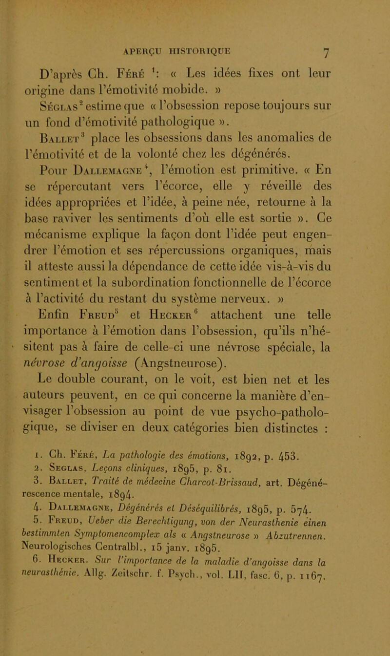 D’après Ch. Féré h « Les idées fixes ont leur oi’igine dans l’émotivité mobide. » Séguas^ estime que «l’obsession repose toujours sur un fond d’émotivité pathologique w. Ballet® place les obsessions dans les anomalies de l’émotivité et de la volonté chez les dégénérés. Pour Dallemagxe*, l’émotion est primitive. « En se répercutant vers l’écorce, elle y réveillé des idées appropriées et l’idée, à peine née, retourne à la base raviver les sentiments d’où elle est sortie ». Ce mécanisme explique la façon dont l’idée peut engen- drer l’émotion et ses répercussions organiques, niais il atteste aussi la dépendance de cette idée vis-à-vis du sentiment et la subordination fonctionnelle de l’écorce à l’activité du restant du système nerveux. » Enfin Freud® et Hecker® attachent une telle importance à l’émotion dans l’obsession, qu’ils n’hé- sitent pas à faire de celle-ci une névrose spéciale, la névrose d’angoisse (Angstneurose). Le double courant, on le voit, est bien net et les auteurs peuvent, en ce qui concerne la manière d’en- visager l’obsession au point de vue psycho-patholo- gique, se diviser en deux catégories bien distinctes : 1. Gh. Férk, La pathologie des émotions, 1892, p. 453. 2. Seglas, Leçons cliniques, i8g5, p. 81. 3. Ballet, Traité de médecine Charcot-Brissaud, art. Dégéné- rescence mentale, 1894. 4. Dallemagne, Dégénérés et Déséquilibrés, 1896, p. 674. 5. Freud, Ueber die Berechtigung, von der Neurasthénie einen bestimmten Symptomencomplex als « Angstneurose » Abzutrennen. Neurologisches Centralbl., i5 janv. 1895. 6. Hecker. Sur l’importance de la maladie d’angoisse dans la