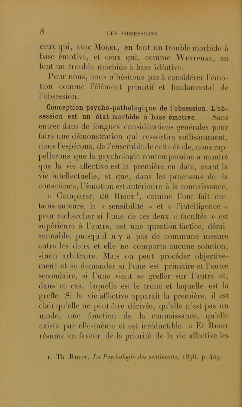 l.KS OnSKSSlONS ceux qui, avec Mokel, en font un trouble morbide à base émotive, et ceux qui, comme W'estpual, en font un trouble morbide à base idéalive. Pour nous, nous n’hésitons ])as à considérer l’émo- tion comme l’élément primitif et fondamental de l’obsession. Conception psycho-pathologique de l’obsession. L’ob- session est un état morbide à base émotive. — Sans entrer dans de longues considérations générales pour laire une démonstration qui ressortira suffisamment, nous l’espérons, de l’ensemble de cette étude, nous rap- pellerons que la psychologie contemporaine a montré que la vie affective est la première en date, avant la AÛe intellectuelle, et que, dans les processus de la conscience, l’émotion est antérieure à la connaissance. (c Comparer, dit Riuot ', comme l’ont fait cer- tains auteurs, la « sensibilité » et « l’intelligence » pour rechercher si l’une de ces deux « facultés » est supérieure à l’autre, est une question factice, dérai- sonnable, puisqu’il n’y a pas de commune mesure entre lès deux et elle ne comporte aucune solution, sinon arbitraire. Mais on peut procéder objective- ment et se demander si l’une est primaire et l’autre secondaire, si l’une vient se greffer sur l’autre et, dans ce cas, laquelle est le tronc et laquelle est la greffe. Si la vie affective apparaît la première, il est clair qu’elle ne peut être dérivée, qu’elle n’est pas un mode, une fonction de la connaissance, qu’elle existe par elle-même et est irréductible. » Et Rinor résume en faveur de la priorité de la vie affective les I. Tli. Riüot, La Psychologie des senlimenls, i8gG, p. 4ag.