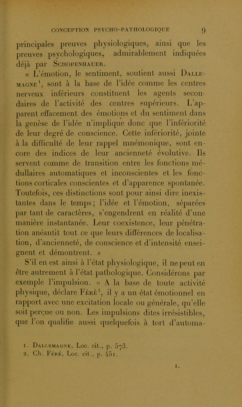 principales preuves physiologiques, ainsi que les preuves psychologiques, admirablement indiquées déjà par Schopeniiaueu. « L’émotion, le sentiment, soutient aussi Dalle- magne', sont à la base de l’idée comme les centres nerveux inférieurs constituent les agents secon- daires de l’activité des centres supérieurs. L’ap- parent efl’acement des émotions et du sentiment dans la genèse de l’idée n’implique donc que l’infériorité de leur degré de conscience. Cette infériorité, jointe à la difficulté de leur rappel mnémonique, sont en- core des indices de leur ancienneté évolutive. Ils servent comme de transition entre les fonctions mé- dullaires automatiques et inconscientes et les fonc- tions corticales conscientes et d’apparence spontanée. Toutefois, ces distinctions sont pour ainsi dire inexis- tantes dans le temps; l’idée et l’émotion, séparées par tant de caractères, s’engendrent en réalité d’une manière instantanée. Leur coexistence, leur pénétra- tion anéantit tout ce que leurs différences délocalisa- tion, d’ancienneté, de conscience et d’intensité ensei- gnent et démontrent. » S’il en est ainsi à l’état physiologique, il ne peut eu être autrement à l’état pathologique. Considérons par exemple l’impulsion. « A la base de toute activité physique, déclare Féué^, il y a un état émotionnel en rajoport avec une excitation locale ou générale, qu’elle soit perçue ou non. Les impulsions dites irrésistibles, que l’on qualifie aussi quelquefois à tort d’automa- 1. DAI-t.KMAGNE, LoC. cll., |). 578. 2. Cll. Féré, Loc. cil., p. /lÔl. I.