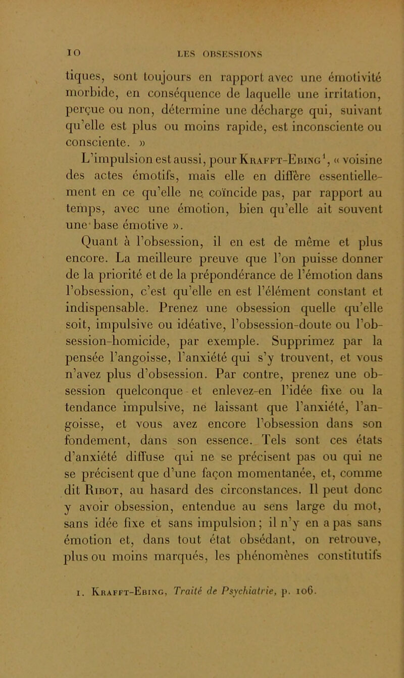 tiques, sont toujours en rapport avec une émotivité morbide, en conséquence de laquelle une irritation, perçue ou non, détermine une décharge qui, suivant qu’elle est plus ou moins rapide, est inconsciente ou consciente. » L’impulsion est aussi, pour Krafft-Ebing*, « voisine des actes émotifs, mais elle en diffère essentielle- ment en ce qu’elle ne. coïncide pas, par rapport au temps, avec une émotion, bien qu’elle ait souvent une'base émotive ». Quant à l’obsession, il en est de même et plus encore. La meilleure preuve que l’on puisse donner de la priorité et de la prépondérance de l’émotion dans l’obsession, c’est qu’elle en est l’élément constant et indispensable. Prenez une obsession quelle qu’elle soit, impulsive ou idéative, l’obsession-doute ou l’ob- session-homicide, par exemple. Supprimez par la pensée l’angoisse, l’anxiété qui s’y trouvent, et vous n’avez plus d’obsession. Par contre, prenez une ob- session quelconque et enlevez-en l’idée fixe ou la tendance impulsive, né laissant que l’anxiété, l’an- goisse, et vous avez encore l’obsession dans son fondement, dans son essence. Tels sont ces états d’anxiété diffuse qui ne se précisent pas ou qui ne se précisent que d’une façon momentanée, et, comme dit Ribot, au hasard des circonstances. Il peut donc y avoir obsession, entendue au sens large du mot, sans idée fixe et sans impulsion ; il n’y en a pas sans émotion et, dans tout état obsédant, on retrouve, plus ou moins marqués, les phénomènes constitutifs