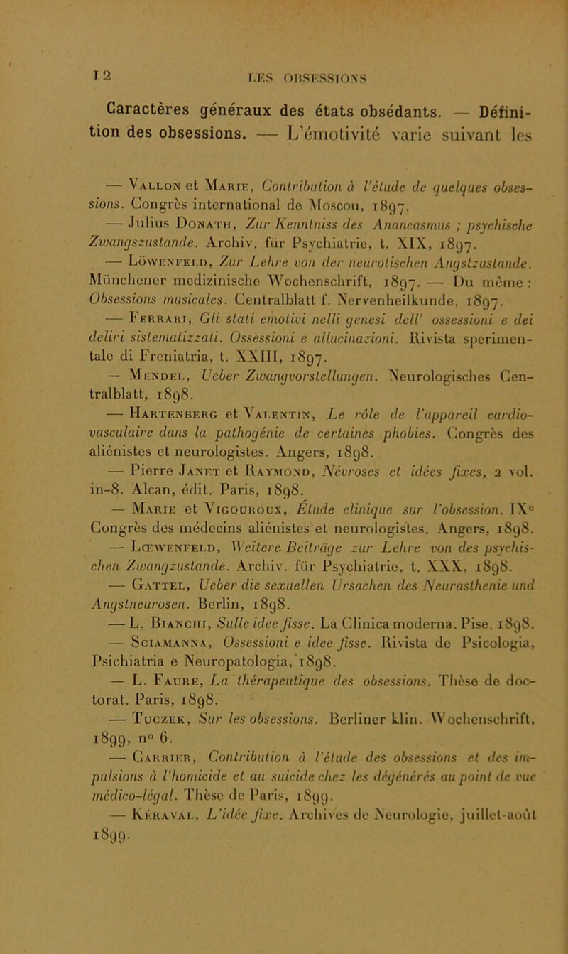 Caractères généraux des états obsédants. — Défini- tion des obsessions. — L’émolivitc varie suivant les — Vallon et Marie, Conlribulion à l’élude de quelques obses- sions. Congrès international de ^loscoii, 1897. — Julius Donath, Zur Kennlniss des Anancasinus ; psychische Zwamjszuslande. Archiv. fiir Psychiatrie, t. XIX, 1897. — Lowenfeld, Zur Lehre von der neurolischen Angslzuslnnde. Münchener medizinisclie Wochenschrift, 1897. — Du même : Obsessions musicales. Gentralblatt f. Nervenheilkunde, 1897. — Ferrari, GU slali etnolivi nelli ejenesi delV ossessioni e dei deliri sislemalizzali. Ossessioni e allucinazioni. Hivisla sperimen- lalc di Frcniatria, t. XXII1, 1897. — Mendel, Ueber Zwangvorslellunqen. Neurologisches Gen- tralblalt, 1898. — Uartenberg et Valentin, Le rôle de l’appareil cardio- vasculaire dans la pathogénie de certaines phobies. Congrès des aliénistes et neurologistes. Angers, 1898. — Pierre Janet et Raymond, Névroses et idées fixes, 2 vol. in-8. Alcan, édit. Paris, 1898. — Marie et Vigourolx, Étude clinique sur l’obsession. IX® Congrès des médecins aliénistes et neurologistes. Angers, 1898. — Lœwenfeld, Weitere Beitrüge zur Lehre von des psychis- chen Zwangzuslande. Archiv. für Psychiatrie, t. XXX, 1898. — Gattel, Ueber die sexuellen Ursachen des Neurasthénie und Angslneurosen. Berlin, 1898. — L. Bianciii, Sulle idée fisse. La Clinica moderna. Pise, 1898. — SciAMANNA, Ossessioni e idee Jisse. Rivista de Psicologia, Psichiatria e Neuropatologia, 1898. — L. Faure, La thérapeutique des obsessions. Thèse de doc- torat. Paris, 1898. — Tuczek, Sur les obsessions. Bcrliner klin. Wochenschrift, 1899, n® 6. — Carrier, Contribution à l’élude des obsessions et des im- pulsions à l’homicide et au suicide chez les dégénérés au point de vue médico-légal. Thèse do Paris, 1899. — Ivéraval, L’idée fixe. Archives de Acurologie, juillcl-aoi'il 1899.