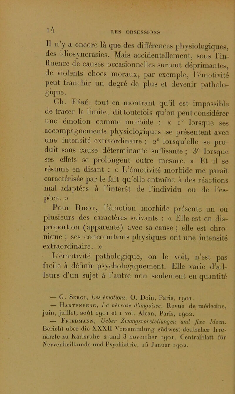 l/l II n y a encore là que des dilTérences physiologiques, des idiosyncrasies. Mais accidentellement, sous l’in- fluence de causes occasionnelles surtout déprimantes, de violents chocs moraux, par exemple, l’émotivité peut franchir un degré de plus et devenir patholo- gique. Ch. hÉRÉ, tout en montrant qu’il est impossible de tracer la limite, dit toutefois qu’on peut considérer une émotion comme morbide : « i“ lorsque ses accompagnements physiologiques se présentent avec une intensité extraordinaire ; 2“ lorsqu’elle se pro- duit sans cause déterminante suffisante ; 3® lorsque ses effets se prolongent outre mesure. » Et il se résume en disant : « L’émotivité morbide me paraît caractérisée par le fait qu’elle entraîne à des réactions mal adaptées à l’intérêt de l’individu ou de l’es- pèce. )) Pour Rinoï, l’émotion morbide présente un ou plusieurs des caractères suivants : « Elle est en dis- proportion (apparente) avec sa cause ; elle est chro- nique ; ses concomitants physiques ont une intensité exti'aordinaire. » L’émotivité pathologique, on le voit, n’est pas facile à définir psychologiquement. Elle varie d’ail- leurs d’un sujet à l’autre non seulement en quantité — G. Sergi, Les énioLions. O. Doin, Paris, igoi. — IIartenberg, La névrose d’angoisse. Revue de médecine, juin, juillet, août igoi et i vol. Alcan, Paris, iijoa. — Frieu.mann, Ueber Zwangsvorslelhingen und Jîxe Ideen. Bericlit über die XXXIl Versamnilung südwest-deulscher Irre- narzte zu Karlsruhe 2 und 3 november 1901. Centralblatt für