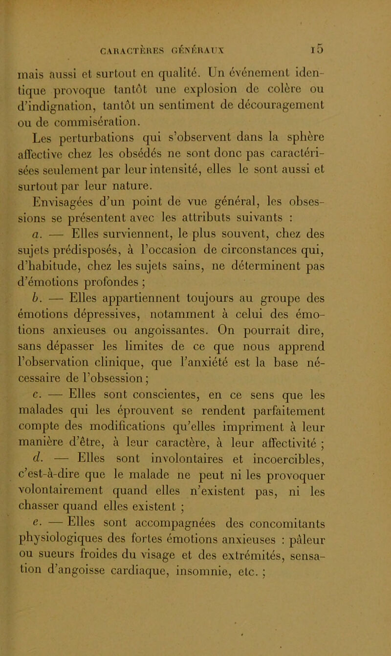 mais aussi et surtoiil en qualité. Un événement iden- tique provoque tantôt une explosion de colère ou d’indignation, tantôt un sentiment de découragement ou de commisération. Les perturbations qui s’observent dans la sphère affective chez les obsédés ne sont donc pas caractéri- sées seiüementpar leur intensité, elles le sont aussi et surtout par leur nature. Envisagées d’un point de vue général, les obses- sions se présentent avec les attributs suivants : a. — Elles surviennent, le plus souvent, chez des sujets prédisposés, à l’occasion de circonstances qui, d’habitude, chez les sujets sains, ne déterminent pas d’émotions profondes ; b. — Elles appartiennent toujours au groupe des émotions dépressives, notamment à celui des émo- tions anxieuses ou angoissantes. On pourrait dire, sans dépasser les limites de ce que nous apprend l’observation clinique, que l’anxiété est la base né- cessaire de l’obsession ; c. — Elles sont conscientes, en ce sens que les malades qui les éprouvent se rendent parfaitement compte des modifications qu’elles impriment à leur manière d’être, à leur caractère, à leur affectivité ; d. — Elles sont involontaires et incoercibles, c’est-à-dire que le malade ne peut ni les provoquer volontairement quand elles n’existent pas, ni les chasser quand elles existent ; fi- — Elles sont accompagnées des concomitants physiologiques des fortes émotions anxieuses : pâleur ou sueurs Iroides du visage et des extrémités, sensa- tion d’angoisse cardiaque, insomnie, etc. ;