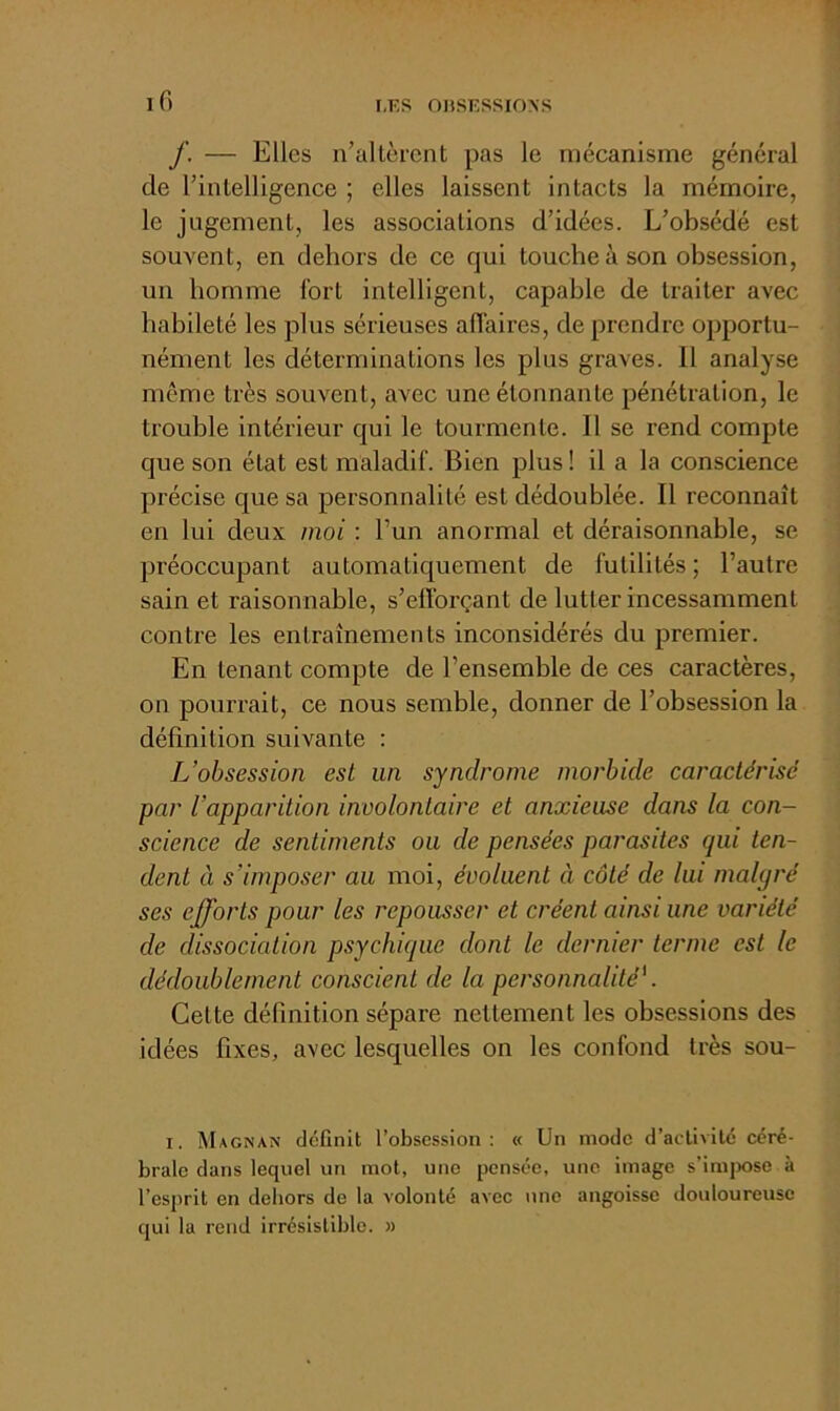 iG r,r,s oiiSESSioNS f. — Elles n’allèrcnt pas le mécanisme général de rintelligence ; elles laissent intacts la mémoire, le jugement, les associations d’idées. L’obsédé est souvent, en dehors de ce qui touche à son obsession, un homme fort intelligent, capable de traiter avec habileté les plus sérieuses affaires, de prendre opportu- nément les déterminations les plus graves. 11 analyse même très souvent, avec une étonnante pénétration, le trouble intérieur qui le tourmente. Il se rend compte que son état est maladif. Bien plus ! il a la conscience précise que sa personnalité est dédoublée. Il reconnaît en lui deux moi : l’un anormal et déraisonnable, se préoccupant automatiquement de futilités ; l’autre sain et raisonnable, s’efforçant de lutter incessamment contre les entraînements inconsidérés du premier. En tenant compte de l’ensemble de ces caractères, on pourrait, ce nous semble, donner de l’obsession la définition suivante : L’obsession est un syndrome morbide caractérisé par l’apparition involontaire et anxieuse dans la con- science de sentiments ou de pensées parasites qui ten- dent à s’imposer au moi, évoluent à côté de lui malgré ses efforts pour les repousser et créent ainsi une variété de dissociation psychique dont le dernier terme est le dédoublement conscient de la personnalité'. Celte définition sépare nettement les obsessions des idées fixes, avec lesquelles on les confond très sou- I. Magnan définit l’obsession: « Un mode d’activité céré- brale dans lequel un mot, une pensée, une image s’imjiose à l’esprit en dehors de la volonté avec une angoisse douloureuse qui la rend irrésistible. »